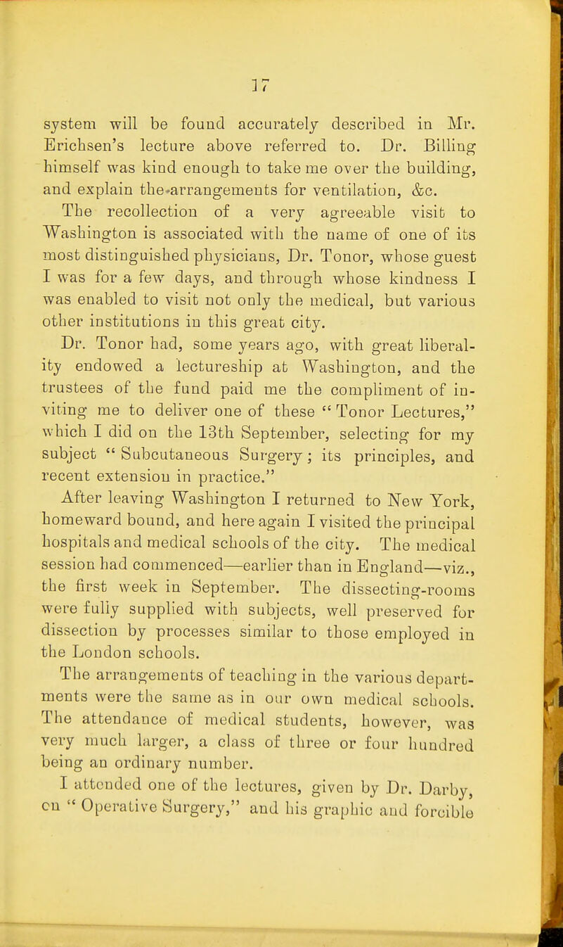 system will be found accurately described in Mr. Erichsen's lecture above referred to. Dr. Billing himself was kind enough to take me over the building, and explain the^arrangements for ventilation, &c. The recollection of a very agreeable visit to Washington is associated with the name of one of its most distinguished physicians, Dr. Tonor, whose guest I was for a few days, and through whose kindness I was enabled to visit not only the medical, but various other institutions in this great city. Dr. Tonor had, some years ago, with great liberal- ity endowed a lectureship at Washington, and the trustees of the fund paid me the compliment of in- viting me to deliver one of these  Tonor Lectures, which I did on the 13th September, selecting for my subject  Subcutaneous Surgery; its principles, and recent extension in practice. After leaving Washington I returned to New York, homeward bound, and here again I visited the principal hospitals and medical schools of the city. The medical session had commenced—earlier than in England—viz., the first week in September. The dissecting-rooms were fully supplied with subjects, well preserved for dissection by processes similar to those employed in the London schools. The arrangements of teaching in the various depart- ments were the same as in our own medical schools. The attendance of medical students, however, was very much larger, a class of three or four hundred being an ordinary number. I attended one of the lectures, given by Dr. Darby, cn  Operative Surgery, and his graphic and forcible