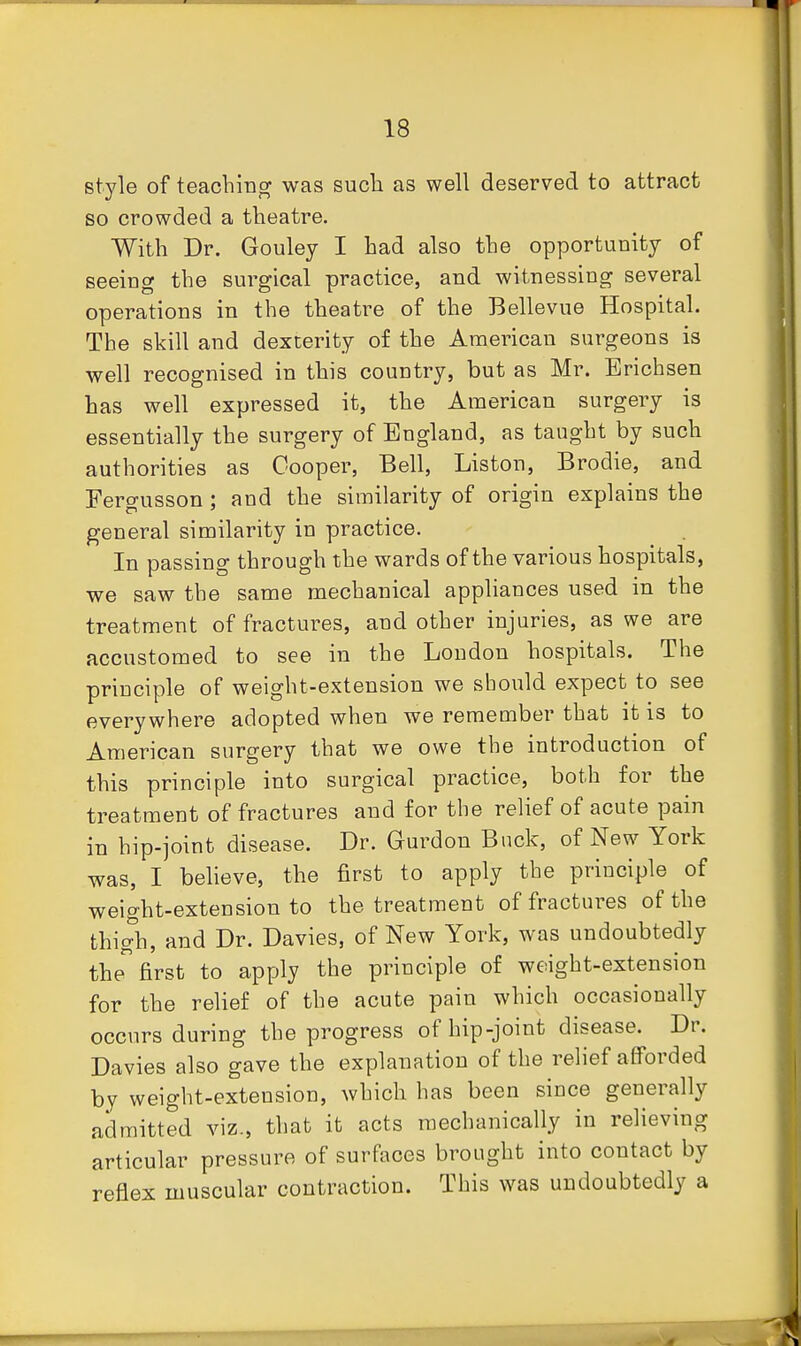 style of teaching was sucli as well deserved to attract so crowded a theatre. With Dr. Gouley I had also the opportunity of seeing the surgical practice, and witnessing several operations in the theati^e of the Bellevue Hospital. The skill and dexterity of the American surgeons is well recognised in this country, but as Mr. Erichsen has well expressed it, the American surgery is essentially the surgery of England, as taught by such authorities as Cooper, Bell, Liston, Brodie, and Fercj-usson : and the similarity of origin explains the general similarity in practice. In passing through the wards of the various hospitals, we saw the same mechanical appliances used in the treatment of fractures, and other injuries, as we are accustomed to see in the London hospitals. The principle of weight-extension we should expect to see everywhere adopted when we remember that it is to American surgery that we owe the introduction of this principle into surgical practice, both for the treatment of fractures and for the relief of acute pain in hip-joint disease. Dr. Gurdon Buck, of New York was, I believe, the first to apply the principle of weight-extension to the treatment of fractures of the thigh, and Dr. Davies, of New York, was undoubtedly the first to apply the principle of weight-extension for the relief of the acute pain which occasionally occurs during the progress of hip-joint disease. Dr. Davies also gave the explanation of the relief afforded by weight-extension, which has been since generally admitted viz., that it acts mechanically in relieving articular pressure of surfaces brought into contact by reflex muscular contraction. This was undoubtedly a