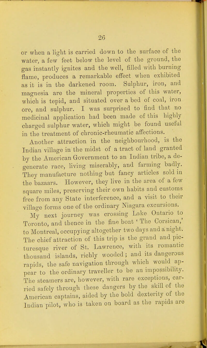 01- when a light is carried down to the surface of the water, a few feet below the level of the ground, the gas instantly ignites and the well, filled with burning flame, produces a remarkable effect when exhibited as it is in the darkened room. Sulphur, iron, and magnesia are the mineral properties of this water, which is tepid, and situated over a bed of coal, iron ore, and sulphur. I was surprised to find that no medicinal application had been made of this highly charged sulphur water, which might be found useful in the treatment of chronic-rheumatic affections. Another attraction in the neighbourhood, is the Indian village in the midst of a tract of land granted by the American Government to an Indian tribe, a de- generate race, living miserably, and farming badly. They manufacture nothing but fancy articles sold in the bazaars. However, they live in the area of a few square miles, preserving their own habits and customs free from any State interference, and a visit to their village forms one of the ordinary Niagara excursions. My next journey was crossing Lake Ontario to Toronto, and thence in the fine boat ' The Corsican,' to Montreal, occupying altogether two days and a night. The chief attraction of this trip is the grand and pic- turesque river of St. Lawrence, with its romantic thousand islands, richly wooded ; and its dangerous rapids, the safe navigation through which would ap- pear to the ordinary traveller to be an impossibihty. The steamers are, however, with rare exceptions, car- ried safely through these dangers by the skill of the American captains, aided by the bold dexterity of the Indian pilot, who is taken on board as the rapids are