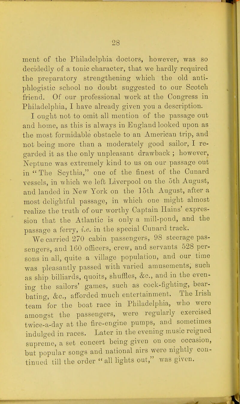 ment of the Pbiladelpbia doctors, however, was so decidedly of a tonic character, that we hardly required the preparatory strengthening which the old anti- phlogistic school no doubt suggested to our Scotch friend. Of our professional work at the Congress in Philadelphia, I have already given you a description. I ought not to omit all mention of the passage out and home, as this is always in England looked upon as the most formidable obstacle to an American trip, and not being more than a moderately good sailor, I re- garded it as the only unpleasant drawback ; however, Neptune was extremely kind to us on our passage out in  The Scythia, one of the finest of the Cunard vessels, in which we left Liverpool on the 5th August, and landed in New York on the ] 5th August, after a most delightful passage, in which one might almost realize the truth of our worthy Captain Haius' expres- sion that the Atlantic is only a mill-pond, and the passage a ferry, i.e. in the special Cunard track. We carried 270 cabin passengers, 98 steerage pas- sengers, and 160 officers, crew, and servants 528 per- sons in all, quite a village population, and our time was pleasantly passed with varied amusements, such as ship billiards, quoits, shufiaes, &c., and in the even- ing the sailors' games, such as cock-fighting, bear- baling, &c., aff'orded much entertainment. The Irish team for the boat race in Philadelphia, who were amongst the passengers, were regularly exercised twice-°a-day at the fire-engine pumps, and sometimes indulged in races. Later in the evening music reigned supreme, a set concert being given on one occasion, but popular songs and national airs were nightly con- tinued till the order all lights out, was given.