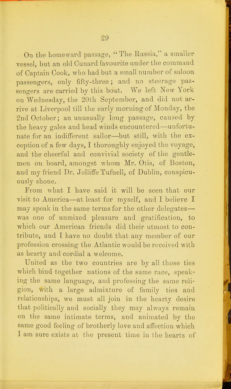 On the homeward passage,  The Russia, a smaller vessel, but an old Ounard favourite under the command of Captain Cook, who had but a small number of saloon passengers, only fiftj-three; and no steerage pas- sengers are carried bj this boat. We left New York on Wednesday, the 20th September, and did not ar- rive at Liverpool till the early morning of Monday, the 2nd October; an unusually long passage, caused by the heavy gales and head winds encountered—unfortu- nate for an indifferent sailor—but still, with the ex- ception of a few days, I thoroughly enjoyed the voyage, and the cheerful and convivial society of the gentle- men on board, amongst whom Mr. Otis, of Boston, and my friend Dr. JollifFe Tufnell, of Dublin, conspicu- ously shone. From what I have said it will be seen that our visit to America—at least for myself, and I believe I may speak in the same terms for the other delegates— was one of unmixed pleasure and gratification, to which our American friends did their utmost to con- tribute, and [ have no doubt that any member of our profession crossing the Atlantic would be received with as hearty and cordial a welcome. United as the two countries are by all those ties which bind together nations of the same race, speak- ing the same language, and professing the same reli- gion, with a large admixture of family ties and relationships, we must all join in the hearty desire that politically and socially they may always remain on the same intimate terms, and animated by the same good feeling of brotherly love and affection which I am sure exists at tlie present time in the hearts of