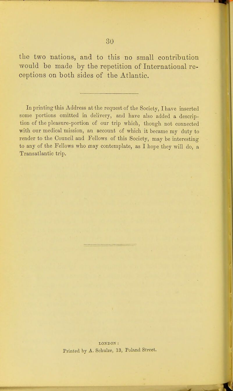 the two nations, and to this no small contribution would be made by the repetition of International re- ceptions on both sides of the Atlantic. In printing this Address at the request of the Society, I have inserted some portions omitted in delivery, and have also added a descrip- tion of the pleasure-portion of our trip which, though not connected with our medical mission, an account of which it became my duty to render to the Council and Fellows of this Society, may be interesting to any of the Fellows who may contemplate, as I hope they -will do, a Transatlantic trip. LONDON: Printed by A. Schulze, 13, Poknd Street.