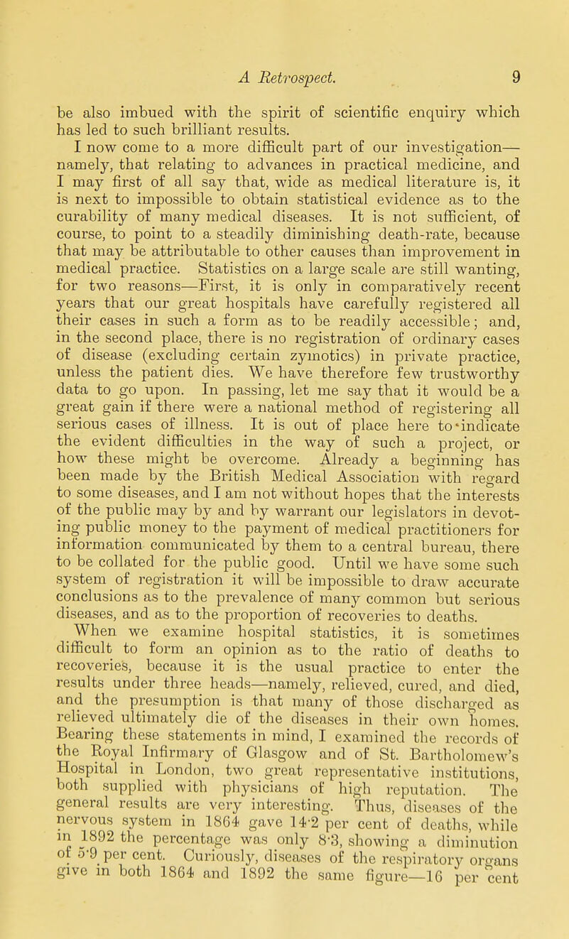 be also imbued with the spirit of scientific enquiry which has led to such brilliant results. I now come to a more difficult part of our investigation— namely, that relating to advances in practical medicine, and I may first of all say that, wide as medical literature is, it is next to impossible to obtain statistical evidence as to the curability of many medical diseases. It is not siifficient, of course, to point to a steadily diminishing death-rate, because that may be attributable to other causes than improvement in medical practice. Statistics on a large scale are still wanting, for two reasons—First, it is only in comparatively recent years that our great hospitals have carefully registered ail their cases in such a form as to be readily accessible; and, in the second place, there is no registration of ordinary cases of disease (excluding certain zymotics) in private practice, unless the patient dies. We have therefore few trustworthy data to go upon. In passing, let me say that it would be a great gain if there were a national method of registering all serious cases of illness. It is out of place here to-indicate the evident difficulties in the way of such a project, or how these might be overcome. Already a beginning has been made by the British Medical Association with regard to some diseases, and I am not without hopes that the interests of the public may by and by warrant our legislators in devot- ing public money to the payment of medical practitioners for information communicated by them to a central bureau, there to be collated for the public good. Until we have some such system of registration it will be impossible to draw accurate conclusions as to the prevalence of many common but serious diseases, and as to the proportion of recoveries to deaths. When we examine hospital statistics, it is sometimes difficult to form an opinion as to the ratio of deaths to recoveries, because it is the usual practice to enter the results under three heads—namely, relieved, cured, and died, and the presumption is that many of those discharged as relieved ultimately die of the diseases in their own liomes. Bearing these statements in mind, I examined the records of the Royal Infirmary of Glasgow and of St. Bartholomew's Hospital in London, two great representative institutions, both supplied with physicians of high reputation. The general results are very interesting. Thus, diseases of the nervous system in 1864 gave 14-2 per cent of deaths, while in 1892 the percentage was only 8-3, showing a diminution ot 0-9 per cent. Curiously, diseases of the respiratory organs give in both 1864 and 1892 the same figure—16 per cent