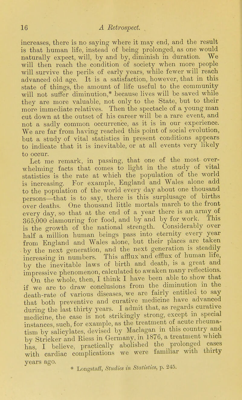 increases, there is no saying where it may end, and the result is that human life, instead of being prolonged, as one would naturally expect, will, by and by, diminish in duration. We will then reach the condition of society when more people will survive the perils of early years, while fewer will reach advanced old age. It is a satisfaction, however, that in this state of things, the amount of life useful to the community will not suffer diminution,* because lives will be saved while they are more valuable, not only to the State, but to their more immediate relatives. Then the spectacle of a young man cut down at the outset of his career will be a rare event, and not a sadly common occurrence, as it is in our experience. We are far from having reached this point of social evolution, but a study of vital statistics in present conditions appears to indicate that it is inevitable, or at all events very likely to occur. Let rae remark, in passing, that one of the most over- whelming facts that comes to light in the study of vital statistics is the rate at which the population of the world is increasing. For example, England and Wales alone add to the population of the world every day about one thousand persons—that is to say, there is this surplusage of births over deaths. One thousand little mortals march to the front every day, so that at the end of a year there is an army of 365,000 clamouring for food, and by and by for work. This is the growth of the national strength. Considerably over half a million human beings pass into eternity every year from England and Wales alone, but their places are taken by the next generation, and the next generation is steadily increasino- in numbers. This afflux and efflux of human life, by the inevitable laws of birth and death, is a great and impressive phenomenon, calculated to awaken many reflections. On the whole, then, I think I have been able to show that if we are to draw conclusions from the diminution in the death-rate of various diseases, we are fairly entitled to say that both preventive and curative medicine have advanced durino- the last thirty years. I admit that, as regards curative medicme, the case is not strikingly strong, except m special instances, such, for example, as the treatment of acute rheuma- tism by salicylates, devised by Maclagan m this country and bv Strieker and Riess in Germany, in 1876, a treatment which has I believe, practically abolished the prolonged cases with cardiac complications we were familiar with thirty years ago. * Longstaff, Studies in Statistics, p. 245.