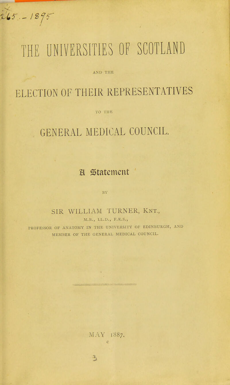 THE UNIVERSITIES OF SCOTLAND AND THE ELECTION OF THEIR REPRESENTATIVES TO THE GENERAL MEDICAL COUNCIL. a statement BY SIR WILLIAM TURNER, Knt., M.H., LL.D., F.R.S., I'UOKESSOR OF ANATOMY IN THE UNIVERSITY OF EDINIiURGH, AND MEMliER OF THE GENERAL MEDICAL COUNCIL. MAY i<S87. C