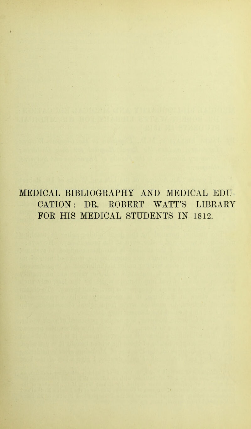 MEDICAL BIBLIOGRAPHY AND MEDICAL EDU- CATION: DR. ROBERT WATT'S LIBRARY FOR HIS MEDICAL STUDENTS IN 1812.