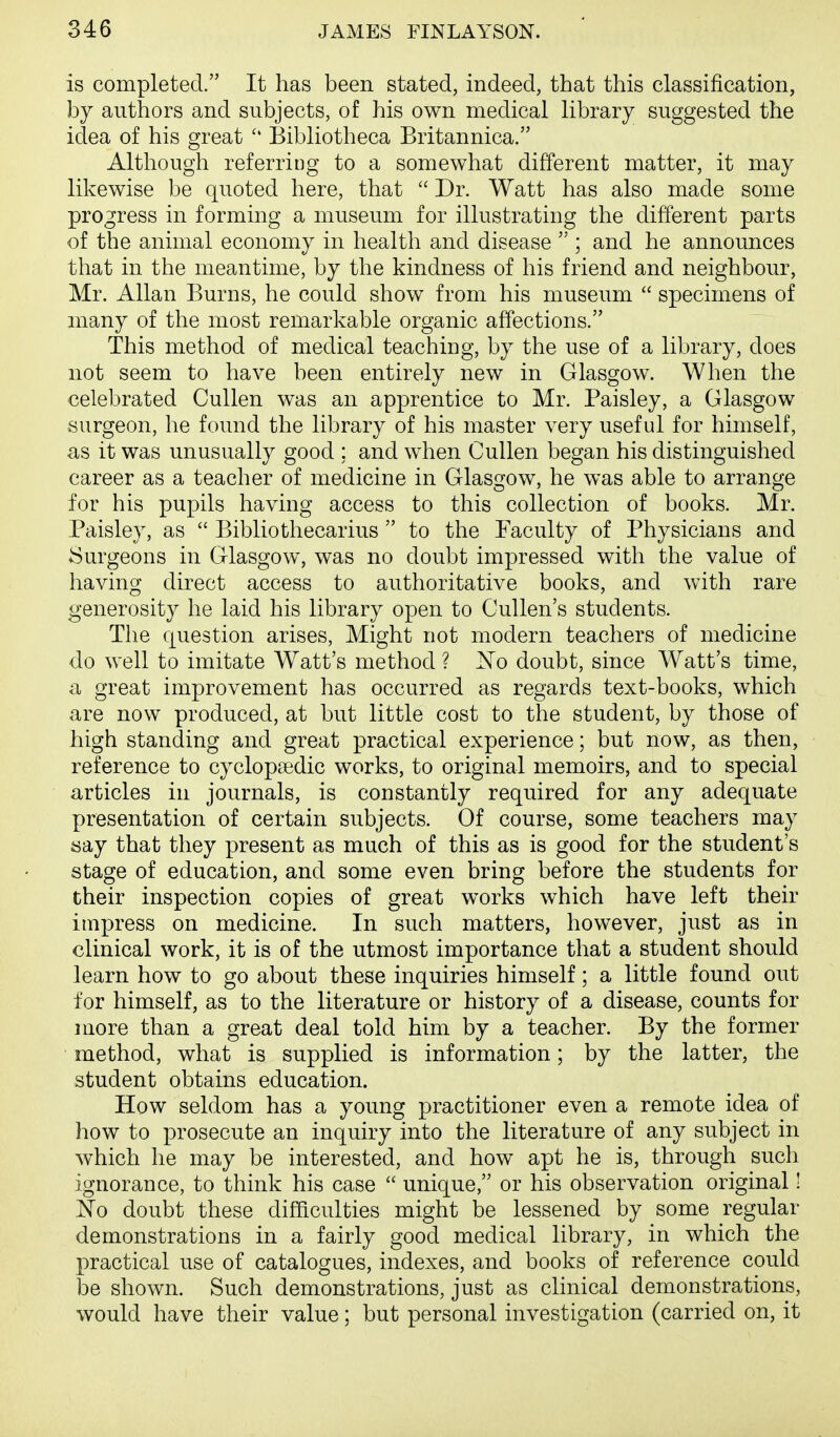 is completed. It has been stated, indeed, that this classification, by authors and subjects, of his own medical library suggested the idea of his great  Bibliotheca Britannica. Although referring to a somewhat different matter, it may likewise be quoted here, that  Dr. Watt has also made some progress in forming a museum for illustrating the different parts of the animal economy in health and disease  ; and he announces that in the meantime, by the kindness of his friend and neighbour, Mr. Allan Burns, he could show from his museum  specimens of many of the most remarkable organic affections. This method of medical teaching, by the use of a library, does not seem to have been entirely new in Glasgow. When the celebrated Cullen was an apprentice to Mr. Paisley, a Glasgow surgeon, he found the library of his master very useful for himself, as it was unusually good ; and when Cullen began his distinguished career as a teacher of medicine in Glasgow, he was able to arrange for his pupils having access to this collection of books. Mr. Paisley, as  Bibliothecarius  to the Faculty of Physicians and Surgeons in Glasgow, was no doubt impressed with the value of having direct access to authoritative books, and with rare generosity he laid his library open to Cullen's students. The question arises, Might not modern teachers of medicine do well to imitate Watt's method ? ^o doubt, since Watt's time, a great improvement has occurred as regards text-books, which are now produced, at but little cost to the student, by those of high standing and great practical experience; but now, as then, reference to cyclopaedic works, to original memoirs, and to special articles in journals, is constantly required for any adequate presentation of certain subjects. Of course, some teachers may say that they present as much of this as is good for the student's stage of education, and some even bring before the students for their inspection copies of great works which have left their impress on medicine. In such matters, however, just as in clinical work, it is of the utmost importance that a student should learn how to go about these inquiries himself; a little found out for himself, as to the literature or history of a disease, counts for more than a great deal told him by a teacher. By the former method, what is supplied is information; by the latter, the student obtains education. How seldom has a young practitioner even a remote idea of how to prosecute an inquiry into the literature of any subject in which he may be interested, and how apt he is, through such ignorance, to think his case  unique, or his observation original! No doubt these difficulties might be lessened by some regular demonstrations in a fairly good medical library, in which the practical use of catalogues, indexes, and books of reference could l3e shown. Such demonstrations, just as clinical demonstrations, would have their value; but personal investigation (carried on, it