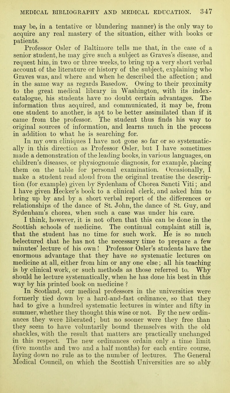 may be, in a tentative or blundering manner) is the only way to acquire any real mastery of the situation, either with books or patients. Professor Osier of Baltimore tells me that, in the case of a senior student, he may give such a subject as Graves's disease, and request him, in two or three weeks, to bring up a very short verbal account of the literature or history of the subject, explaining who Graves was, and where and when he described the atfection; and in the same way as regards Basedow. Owing to their proximity to the great medical library in Washington, with its index- catalogue, his students have no doubt certain advantages. The information thus acquired, and communicated, it may be, from one student to another, is apt to be better assimilated than if it ■came from the professor. The student thus finds his way to original sources of information, and learns much in the process in addition to what he is searching for. In my own cliniques I have not gone so far or so systematic- ally in this direction as Professor Osier, but I have sometimes made a demonstration of the leading books, in various languages, on children's diseases, or physiognomic diagnosis, for example, placing them on the table for personal examination. Occasionally, I make a student read aloud from the original treatise the descrip- tion (for example) given by Sydenham of Chorea Sancti Viti; and 1 have given Hecker's book to a clinical clerk, and asked him to bring up by and by a short verbal report of the differences or relationships of the dance of St. John, the dance of St. Guy, and Sydenham's chorea, when such a case was under his care. I think, however, it is not often that this can be done in the Scottish schools of medicine. The continual complaint still is, that the student has no time for such work. He is so much ibelectured that he has not the necessary time to prepare a few minutes' lecture of his own! Professor Osier's students have the -enormous advantage that they have 710 systematic lectures on medicine at all, either from him or any one else; all his teaching is by clinical work, or such methods as those referred to. Why •should he lecture systematically, when he has done his best in this way by his printed book on medicine ? In Scotland, our medical professors in the universities were formerly tied down by a hard-and-fast ordinance, so that they had to give a hundred systematic lectures in winter and fifty in summer, whether they thought this wise or not. By the new ordin- ances they were liberated; but no sooner were they free than they seem to have voluntarily bound themselves with the old shackles, with the result that matters are practically unchanged in this respect. The new ordinances ordain only a time limit (five months and two and a half months) for each entire course, laying down no rule as to the number of lectures. The General Medical Council, on which the Scottish Universities are so ably
