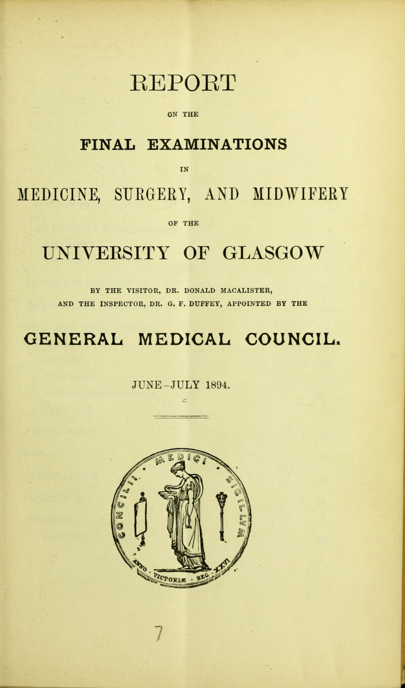 EEPOET ON THE PINAL EXAMINATIONS IN MEDICINE, SURGERY, AND MIDWIFERY OF THE UNIVERSITY OF GLASGOW BY THE VISITOR, DR. DONALD MACALISTER, AND THE INSPECTOR, DR. G. F. DUFFEY, APPOINTED BY THE GENERAL MEDICAL COUNCIL. JUNE-JULY 1894.