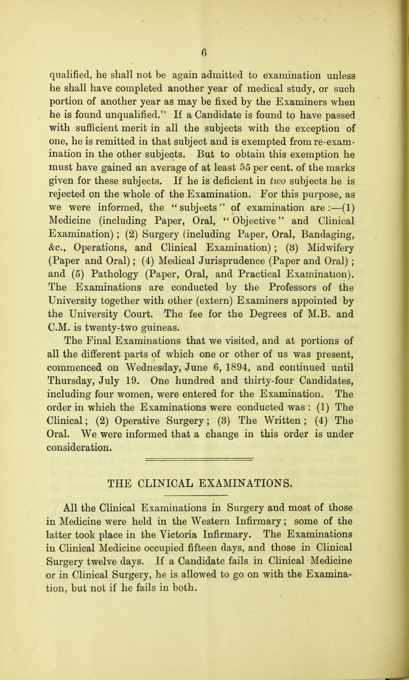 qualified, he shall not be again admitted to examination unless he shall have completed another year of medical study, or such portion of another year as may be fixed by the Examiners when he is found unqualified. If a Candidate is found to have passed with sufficient merit in all the subjects with the exception of one, he is remitted in that subject and is exempted from re-exam- ination in the other subjects. But to obtain this exemption he must have gained an average of at least 55 per cent, of the marks given for these subjects. If he is deficient in tivo subjects he is rejected on the whole of the Examination. For this purpose, as we were informed, the  subjects  of examination are :—(1) Medicine (including Paper, Oral, Objective and Clinical Examination) ; (2) Surgery (including Paper, Oral, Bandaging, &c., Operations, and Clinical Examination) ; (8) Midwifery (Paper and Oral); (4) Medical Jurisprudence (Paper and Oral) ; and (5) Pathology (Paper, Oral, and Practical Examination). The Examinations are conducted by the Professors of the University together with other (extern) Examiners appointed by the University Court. The fee for the Degrees of M.B. and CM. is twenty-two guineas. The Final Examinations that we visited, and at portions of all the different parts of which one or other of us was present, commenced on Wednesday, June 6, 1894, and continued until Thursday, July 19. One hundred and thirty-four Candidates, including four women, were entered for the Examination. The order in which the Examinations were conducted was : (1) The Clinical; (2) Operative Surgery; (3) The Written; (4) The Oral. We were informed that a change in this order is under consideration. THE CLINICAL EXAMINATIONS. All the Clinical Examinations in Surgery and most of those in Medicine were held in the Western Infirmary; some of the latter took place in the Victoria Infirmary. The Examinations in Clinical Medicine occupied fifteen days, and those in Clinical Surgery twelve days. If a Candidate fails in Clinical Medicine or in Clinical Surgery, he is allowed to go on with the Examina- tion, but not if he fails in both.