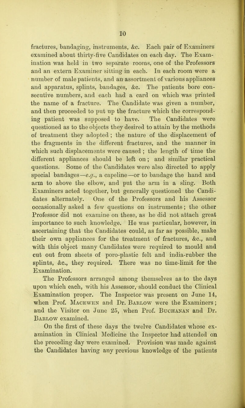 fractures, bandaging, mstruments, &c. Each pair of Examiners examined about thirty-five Candidates on each day. The Exam- ination was held in two separate rooms, one of the Professors and an extern Examiner sitting in each. In each room were a number of male patients, and an assortment of various appliances and apparatus, splints, bandages, &c. The patients bore con- secutive numbers, and each had a card on which was printed the name of a fracture. The Candidate was given a number, and then proceeded to put up the fracture which the correspond- ing patient was supposed to have. The Candidates were questioned as to the objects they desired to attain' by the methods of treatment they adopted ; the nature of the displacement of the fragments in the different fractures, and the manner in which such displacements were caused ; the length of time the different appliances should be left on; and similar practical questions. Some of the Candidates were also directed to apply special bandages—e.g., a capeline—or to bandage the hand and arm to above the elbow, and put the arm in a sling. Both Examiners acted together, but generally questioned the Candi- dates alternately. One of the Professors and his Assessor occasionally asked a few questions on instruments; the other Professor did not examine on these, as he did not attach great importance to such knowledge. He was particular, however, in ascertaining that the Candidates could, as far as possible, make their own appliances for the treatment of fractures, &c., and with this object many Candidates were required to mould and cut out from sheets of poro-plastic felt and india-rubber the splints, &c., they required. There was no time-limit for the Examination. The Professors arranged among themselves as to the days upon which each, with his Assessor, should conduct the Clinical Examination proper. The Inspector was present on June 14, when Prof. Macewen and Dr. Barlow were the Examiners ; and the Visitor on June 25, when Prof. Buchanan and Dr. Barlow examined. On the first of these days the twelve Candidates whose ex- amination in Clinical Medicine the Inspector had attended on the preceding day were examined. Provision was made against the Candidates having any previous knowledge of the patients