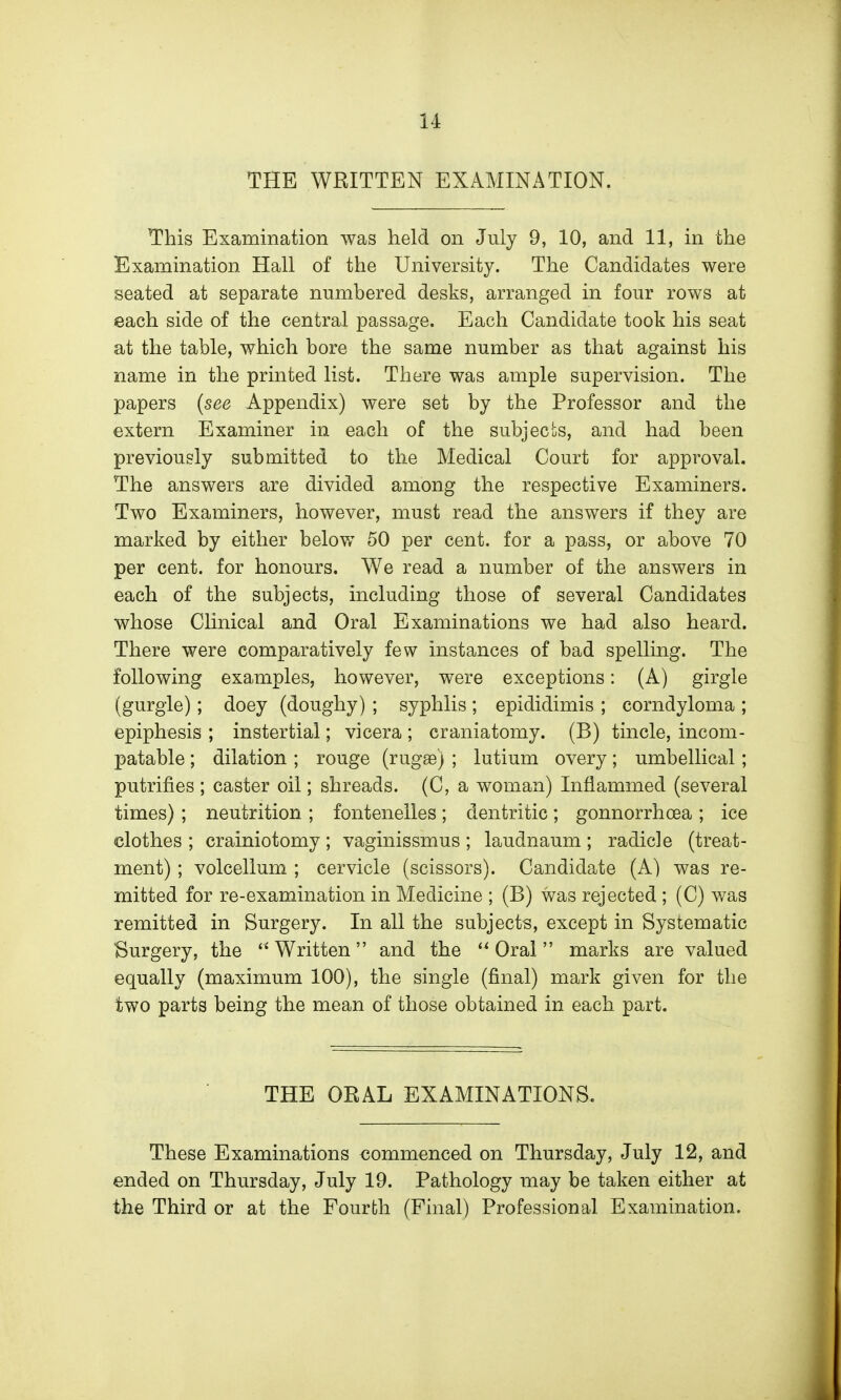 THE WRITTEN EXAMINATION. This Examination was held on July 9, 10, and 11, in the Examination Hall of the University. The Candidates were seated at separate numbered desks, arranged in four rows at each side of the central passage. Each Candidate took his seat at the table, which bore the same number as that against his name in the printed list. There was ample supervision. The papers {see Appendix) were set by the Professor and the extern Examiner in each of the subjects, and had been previously submitted to the Medical Court for approval. The answers are divided among the respective Examiners. Two Examiners, however, must read the answers if they are marked by either belov/ 50 per cent, for a pass, or above 70 per cent, for honours. We read a number of the answers in each of the subjects, including those of several Candidates whose Clinical and Oral Examinations we had also heard. There were comparatively few instances of bad spelling. The following examples, however, were exceptions: (A) girgle (gurgle); doey (doughy) ; syphlis ; epididimis ; corndyloma ; epiphesis ; instertial; vicera ; craniatomy. (B) tincle, incom- patable; dilation ; rouge (rug£e) ; lutium overy; umbellical ; putrifies ; caster oil; shreads. (C, a woman) Inflammed (several times) ; neutrition ; fontenelies; dentritic; gonnorrhoea ; ice clothes ; crainiotomy ; vaginissmus ; laudnaum ; radicle (treat- ment) ; volcellum ; cervicle (scissors). Candidate (A) was re- mitted for re-examination in Medicine ; (B) was rejected ; (C) was remitted in Surgery. In all the subjects, except in Systematic Surgery, the Written and the Oral marks are valued equally (maximum 100), the single (final) mark given for the two parts being the mean of those obtained in each part. THE ORAL EXAMINATIONS. These Examinations commenced on Thursday, July 12, and ended on Thursday, July 19. Pathology may be taken either at the Third or at the Fourth (Final) Professional Examination.