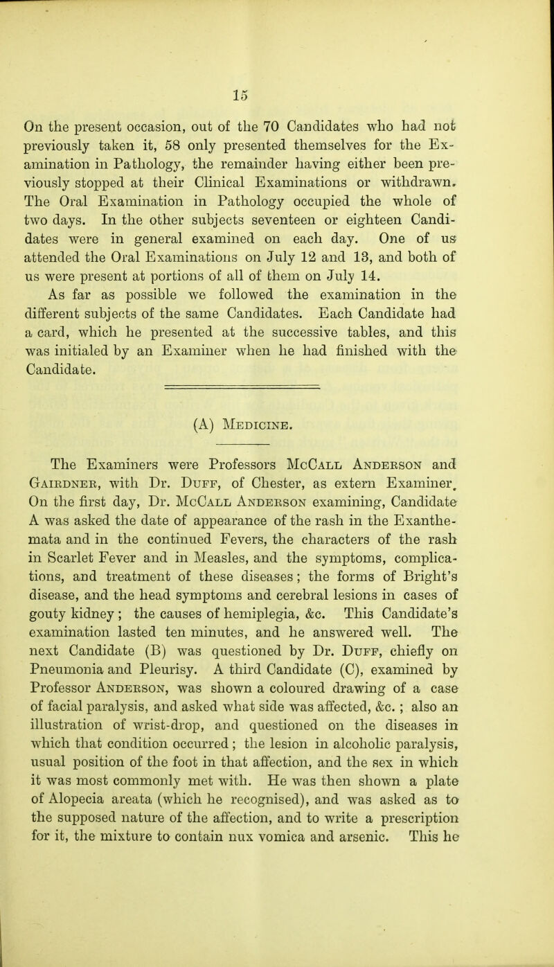 On the present occasion, out of the 70 Candidates who had not previously taken it, 58 only presented themselves for the Ex- amination in Pathology, the remainder having either been pre- viously stopped at their Clinical Examinations or v^ithdrawn. The Oral Examination in Pathology occupied the whole of two days. In the other subjects seventeen or eighteen Candi- dates were in general examined on each day. One of us attended the Oral Examinations on July 12 and 13, and both of us were present at portions of all of them on July 14. As far as possible we followed the examination in the different subjects of the same Candidates. Each Candidate had a card, which he presented at the successive tables, and this was initialed by an Examiner when he had finished with the Candidate. (A) Medicine. The Examiners were Professors McCall Andekson and Gaiedner, with Dr. Duff, of Chester, as extern Examiner, On the first day, Dr. McCall Anderson examining, Candidate A was asked the date of appearance of the rash in the Exanthe- mata and in the continued Fevers, the characters of the rash in Scarlet Fever and in Measles, and the symptoms, complica- tions, and treatment of these diseases; the forms of Bright's disease, and the head symptoms and cerebral lesions in cases of gouty kidney ; the causes of hemiplegia, &c. This Candidate's examination lasted ten minutes, and he answered well. The next Candidate (B) was questioned by Dr. Duff, chiefly on Pneumonia and Pleurisy. A third Candidate (C), examined by Professor Anderson, was shown a coloured drawing of a case of facial paralysis, and asked what side was affected, &c. ; also an illustration of wrist-drop, and questioned on the diseases in which that condition occurred; the lesion in alcoholic paralysis, usual position of the foot in that affection, and the sex in which it was most commonly met with. He was then shown a plate of Alopecia areata (which he recognised), and was asked as to the supposed nature of the affection, and to write a prescription for it, the mixture to contain nux vomica and arsenic. This he