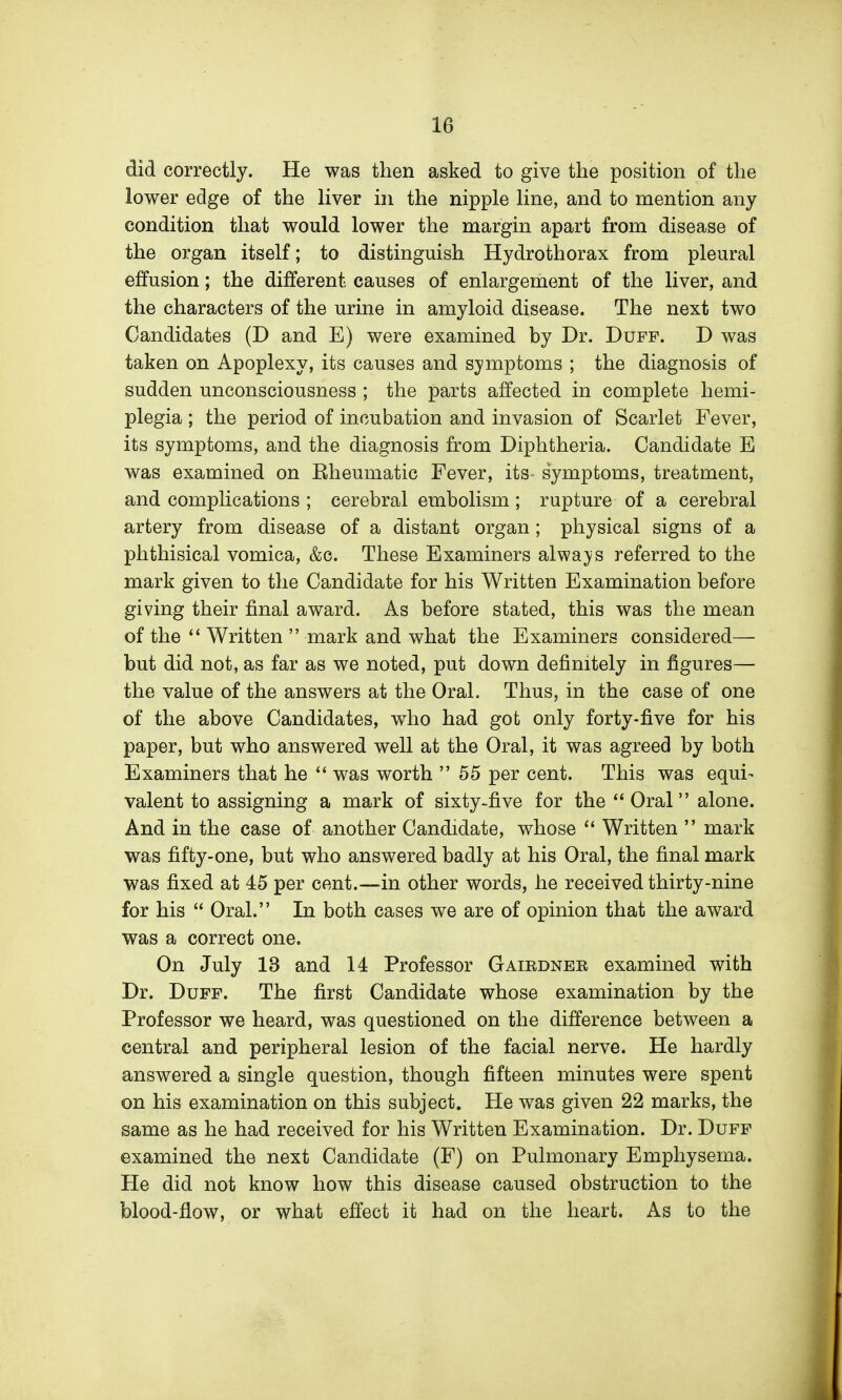 did correctly. He was then asked to give the position of the lower edge of the liver in the nipple line, and to mention any condition that would lower the margin apart from disease of the organ itself; to distinguish Hydrothorax from pleural effusion; the different causes of enlargement of the liver, and the characters of the urine in amyloid disease. The next two Candidates (D and E) were examined by Dr. Duff. D was taken on Apoplexy, its causes and symptoms ; the diagnosis of sudden unconsciousness ; the parts affected in complete hemi- plegia ; the period of incubation and invasion of Scarlet Fever, its symptoms, and the diagnosis from Diphtheria. Candidate E was examined on Eheumatic Fever, its symptoms, treatment, and complications ; cerebral embolism; rupture of a cerebral artery from disease of a distant organ; physical signs of a phthisical vomica, &c. These Examiners alwa}/s referred to the mark given to the Candidate for his Written Examination before giving their final award. As before stated, this was the mean of the  Written  mark and what the Examiners considered— but did not, as far as we noted, put down definitely in figures— the value of the answers at the Oral. Thus, in the case of one of the above Candidates, wdio had got only forty-five for his paper, but who answered well at the Oral, it was agreed by both Examiners that he  was worth 55 per cent. This was equi- valent to assigning a mark of sixty-five for the  Oral alone. And in the case of another Candidate, whose  Written  mark was fifty-one, but who answered badly at his Oral, the final mark was fixed at 45 per cent.—in other words, he received thirty-nine for his  Oral. In both cases we are of opinion that the award was a correct one. On July 13 and 14 Professor Gairdner examined with Dr. Duff. The first Candidate whose examination by the Professor we heard, was questioned on the difference between a central and peripheral lesion of the facial nerve. He hardly answered a single question, though fifteen minutes were spent on his examination on this subject. He was given 22 marks, the same as he had received for his Written Examination. Dr. Duff examined the next Candidate (F) on Pulmonary Emphysema. He did not know how this disease caused obstruction to the blood-flow, or what effect it had on the heart. As to the