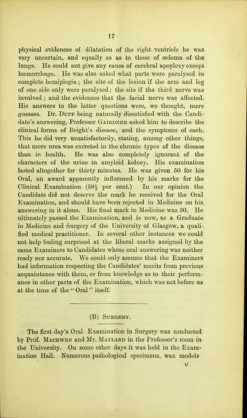 physical evidences of dilatation of the right ventricle he waS very uncertain, and equally so as to those of oedema of the lungs. He could not give any cause of cerebral apoplexy except haemorrhage. He was also asked what parts were paralysed in complete hemiplegia ; the site of the lesion if the arm and leg of one side only were paralysed; the site if the third nerve was involved ; and the evidences that the facial nerve was affected. His answers to the latter questions were, we thought, mere guesses. Dr. Duff being naturally dissatisfied with the Candid date's answering. Professor Gairdneb asked him to describe the clinical forms of Bright's disease, and the symptoms of each. This he did very unsatisfactorily, stating, among other things, that more urea was excreted in the chronic types of the disease than in health. He was also completely ignorant of the characters of the urine in amyloid kidney. His examination lasted altogether for thirty minutes. He was given 50 for his Oral, an award apparently influenced by his marks for the Clinical Examination per cent.) In our opinion the Candidate did not deserve the mark he received for the Oral Examination, and should have been rejected in Medicine on his answering in it alone. His final mark in Medicine was 50. He ultimately passed the Examination, and is now, as a Graduate in Medicine and Surgery of the University of Glasgow, a quali- fied medical practitioner. In several other instances we could not help feeling surprised at the liberal marks assigned by the same Examiners to Candidates whose oral answering was neither ready nor accurate. We could only assume that the Examiners had information respecting the Candidates' merits from previous acquaintance with them, or from knowledge as to their perform- ance in other parts of the Examination, which was not before ua at the time of the  Oral  itself. (B) SUEGEEY. The first day's Oral Examination in Surgery was conducted by Prof. Macewen and Mr. Maylard in the Professor's room in the University. On some other days it was held in the Exam- ination Hall. Numerous pathological specimens, wax model3 c