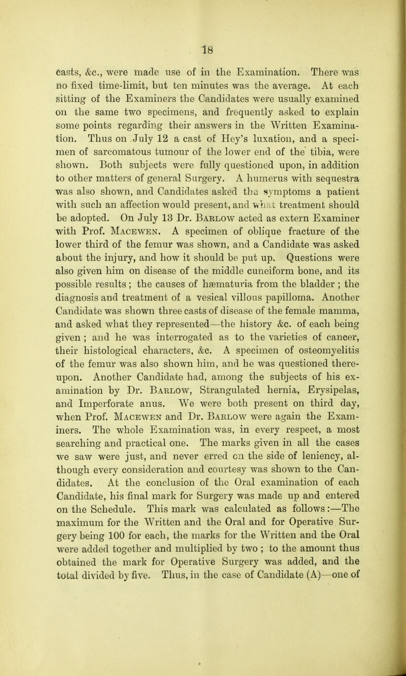 casts, &c., were made use of in the Examination. There was no fixed time-Hmit, but ten minutes was the average. At each sitting of the Examiners the Candidates were usually examined on the same two specimens, and frequently asked to explain some points regarding their answers in the Written Examina- tion. Thus on July 12 a cast of Hey's luxation, and a speci- men of sarcomatous tumour of the lower end of the tibia, were shown. Both subjects were fully questioned upon, in addition to other matters of general Surgery. A humerus with sequestra was also shown, and Candidates asked the symptoms a patient with such an affection would present, and what treatment should be adopted. On July 13 Dr. Barlow acted as extern Examiner with Prof. Macewen. A specimen of oblique fracture of the lower third of the femur was shown, and a Candidate was asked about the injury, and how it should be put up. Questions were also given him on disease of the middle cuneiform bone, and its possible results ; the causes of hgematuria from the bladder ; the diagnosis and treatment of a vesical villous papilloma. Another Candidate was shown three casts of disease of the female mamma, and asked what they represented—the history &c. of each being given ; and he was interrogated as to the varieties of cancer, their histological characters, &c. A specimen of osteomyelitis of the femur was also shown him, and he was questioned there- upon. Another Candidate had, among the subjects of his ex- amination by Dr. Barlow, Strangulated hernia. Erysipelas, and Imperforate anus. We were both present on third day, when Prof. Macewen and Dr. Baelow were again the Exam- iners. The whole Examination was, in every respect, a most searching and practical one. The marks given in all the cases we saw were just, and never erred on the side of leniency, al- though every consideration and courtesy was shown to the Can- didates. At the conclusion of the Oral examination of each Candidate, his final mark for Surgery was made up and entered on the Schedule. This mark was calculated as follows:—The maximum for the Written and the Oral and for Operative Sur- gery being 100 for each, the marks for the Written and the Oral were added together and multiplied by two ; to the amount thus obtained the mark for Operative Surgery was added, and the total divided by five. Thus, in the case of Candidate (A)—one of