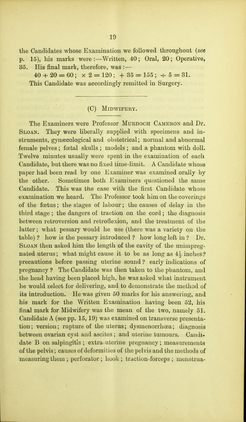 the Candidates whose Examination we followed throughout {see p. 15), his marks were :—Written, 40; Oral, 20; Operative, 35. His final mark, therefore, was :— 40 + 20 = 60; x 2 = 120 ; +35 = 155; -f-5 = 31. This Candidate was accordingly remitted in Surgery. (C) MiDWIFEKY. The Examiners were Professor Muedoch Cameron and Dr. Sloan. They were liberally supplied with specimens and in- struments, gynaecological and obstetrical; normal and abnormal female pelves ; foetal skulls ; models ; and a phantom with doll. Twelve minutes usually were spent in the examination of each Candidate, but there was no fixed time-limit. A Candidate whose paper had been read by one Examiner was examined orally by the other. Sometimes both Examiners questioned the same Candidate. This was the case with the first Candidate whose examination we heard. The Professor took him on the coverings of the foetus; the stages of labour; the causes of delay in the third stage ; the dangers of traction on the cord; the diagnosis between retroversion and retroflexion, and the treatment of the latter; what pessary would he use (there was a variety on the table) ? how is the pessary introduced ? how long left in ? Dr. Sloan then asked him the length of the cavity of the unimpreg- nated uterus; what might cause it to be as long as 4^ inches? precautions before passing uterine sound ? early indications of pregnancy ? The Candidate was then taken to the phantom, and the head having been placed high, he was asked what instrument he would select for delivering, and to demonstrate the method of its introduction. He was given 50 marks for his answering, and his mark for the Written Examination having been 52, his final mark for Midwifery was the mean of the two, namely 51. Candidate A (see pp. 15, 19) was examined on transverse presenta- tion ; version; rupture of the uterus; dysmenorrhoea; diagnosis between, ovarian cyst and ascites ; and uterine tumours. Candi- date B on salpingitis ; extra-uterine pregnancy; measurements of the pelvis; causes of deformities of the pelvis and the methods of measuring them ; perforator ; hook ; traction-forceps ; menstrua-