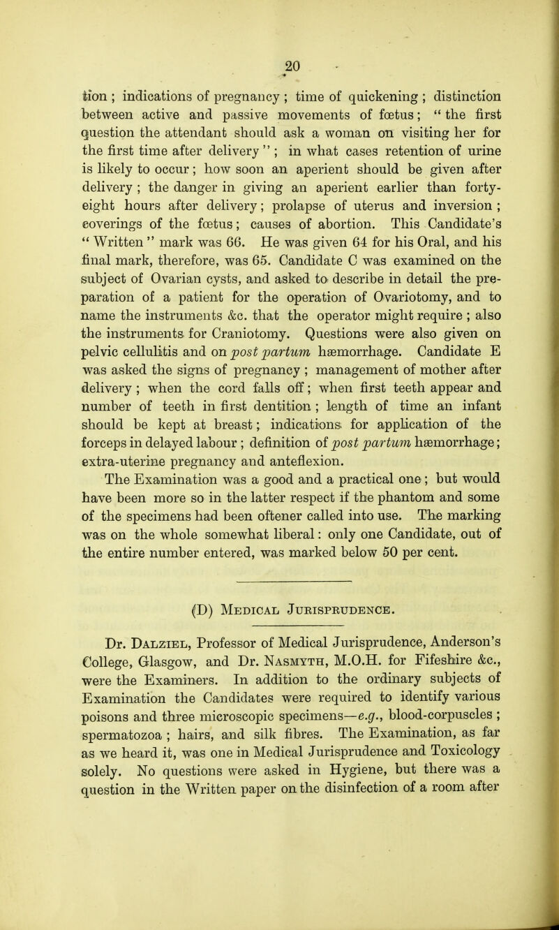 iion ; indications of pregnancy ; time of quickening ; distinction between active and passive movements of foetus; the first question the attendant should ask a woman on visiting her for the first time after dehvery  ; in what cases retention of urine is Hkely to occur; how soon an aperient should be given after dehvery ; the danger in giving an aperient earher than forty- eight hours after dehvery; prolapse of uterus and inversion ; coverings of the foetus; causes of abortion. This Candidate's Written  mark was 66. He was given 64 for his Oral, and his final mark, therefore, was 65. Candidate C was examined on the subject of Ovarian cysts, and asked to- describe in detail the pre- paration of a patient for the operation of Ovariotomy, and to name the instruments &c. that the operator might require ; also the instruments- for Craniotomy. Questions were also given on pelvic cellulitis and on jpos^_pci^r^'i^m haemorrhage. Candidate E was asked the signs of pregnancy ; management of mother after delivery ; when the cord falls off; when first teeth appear and number of teeth in fir&t dentition ; length of time an infant should be kept at breast; indications for application of the forceps in delayed labour ; definition of post par turn haemorrhage; extra-uterine pregnancy and anteflexion. The Examination was a good and a practical one; but would have been more so in the latter respect if the phantom and some of the specimens had been oftener called into use. The marking was on the whole somewhat liberal: only one Candidate, out of the entire number entered, was marked below 50 per cent. (D) Medical Jurisprudence. Dr. Dalziel, Professor of Medical Jurisprudence, Anderson's College, Glasgow, and Dr. Nasmyth, M.O.H. for Fifeshire &c., were the Examiners. In addition to the ordinary subjects of Examination the Candidates were required to identify various poisons and three microscopic specimens—e.p'., blood-corpuscles ; spermatozoa ; hairs, and silk fibres. The Examination, as far as we heard it, was one in Medical Jurisprudence and Toxicology solely. No questions were asked in Hygiene, but there was a question in the Written paper on the disinfection of a room after