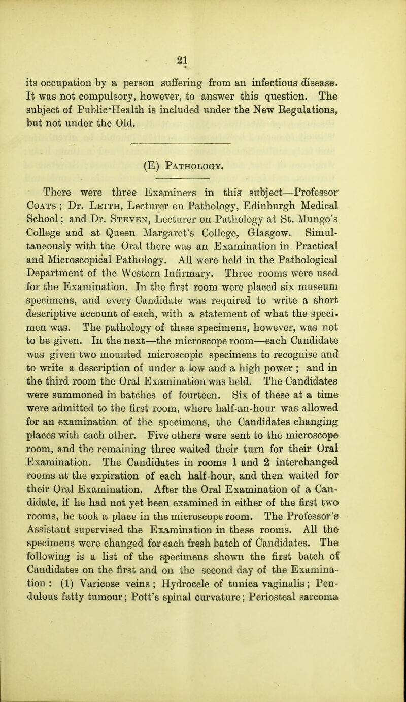 its occupation by a person suffering from an infectious disease. It was not compulsory, however, to answer this question. The subject of PubHc-Health is included under the New Regulations^ but not under the Old. (E) Pathology. There were three Examiners in this subject—Professor Coats ; Dr. Leith, Lecturer on Pathology, Edinburgh Medical School; and Dr. Steven, Lecturer on Pathology at St. Mungo's College and at Queen Margaret's College, Glasgow. Simul- taneously with the Oral there was an Examination in Practical and Microscopical Pathology. All were held in the Pathological Department of the Western Infirmary. Three rooms were used for the Examination. In the first room were placed six museum specimens, and every Candidate was required to write a short descriptive account of each, v/ith a statement of what the speci- men was. The pathology of these specimens, however, was not to be given. In the next—the microscope room—each Candidate was given two mounted microscopic specimens to recognise and to write a description of under a low and a high power ; and in the third room the Oral Examination was held. The Candidates were summoned in batches of fourteen. Six of these at a time were admitted to the first room, where half-an-hour was allowed for an examination of the specimens, the Candidates changing places with each other. Five others were sent to the microscope room, and the remaining three waited their turn for their Oral Examination. The Candidates in rooms 1 and 2 interchanged rooms at the expiration of each half-hour, and then waited for their Oral Examination. After the Oral Examination of a Can- didate, if he had not yet been examined in either of the first two rooms, he took a place in the microscope room. The Professor's Assistant supervised the Examination in these rooms. All the specimens were changed for each fresh batch of Candidates. The following is a list of the specimens shown the first batch of Candidates on the first and on the second day of the Examina- tion : (1) Varicose veins; Hydrocele of tunica vaginalis; Pen- dulous fatty tumour; Pott's spinal curvature; Periosteal sarcoma