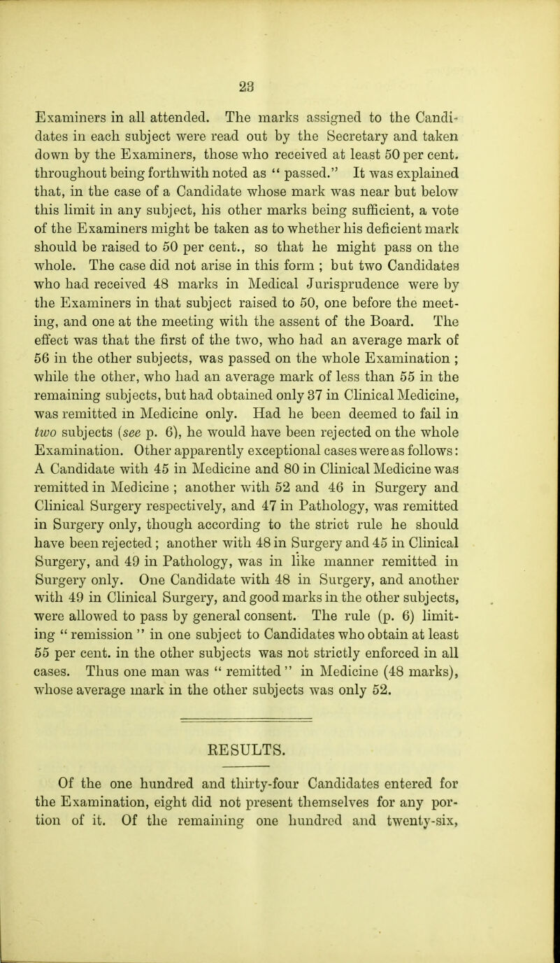 Examiners in all attended. The marks assigned to the Candi- dates in each subject were read out by the Secretary and taken down by the Examiners, those who received at least 50 per cent, throughout being forthwith noted as  passed. It was explained that, in the case of a Candidate whose mark was near but below this limit in any subject, his other marks being sufficient, a vote of the Examiners might be taken as to whether his deficient mark should be raised to 50 per cent., so that he might pass on the whole. The case did not arise in this form ; but two Candidates who had received 48 marks in Medical Jurisprudence were by the Examiners in that subject raised to 50, one before the meet- ing, and one at the meeting with the assent of the Board. The effect was that the first of the two, who had an average mark of 56 in the other subjects, was passed on the whole Examination ; while the other, who had an average mark of less than 55 in the remaining subjects, but had obtained only 37 in Clinical Medicine, was remitted in Medicine only. Had he been deemed to fail in tioo subjects [see p. 6), he would have been rejected on the whole Examination. Other apparently exceptional cases were as follows: A Candidate with 45 in Medicine and 80 in Clinical Medicine was remitted in Medicine ; another with 52 and 46 in Surgery and Clinical Surgery respectively, and 47 in Pathology, was remitted in Surgery only, though according to the strict rule he should have been rejected; another with 48 in Surgery and 45 in Clinical Surgery, and 49 in Pathology, was in like manner remitted in Surgery only. One Candidate with 48 in Surgery, and another with 49 in Clinical Surgery, and good marks in the other subjects, were allowed to pass by general consent. The rule (p. 6) limit- ing  remission  in one subject to Candidates who obtain at least 55 per cent, in the other subjects was not strictly enforced in all cases. Thus one man was  remitted in Medicine (48 marks), whose average mark in the other subjects was only 52. RESULTS. Of the one hundred and thirty-four Candidates entered for the Examination, eight did not present themselves for any por- tion of it. Of the remaining one hundred and twenty-six,