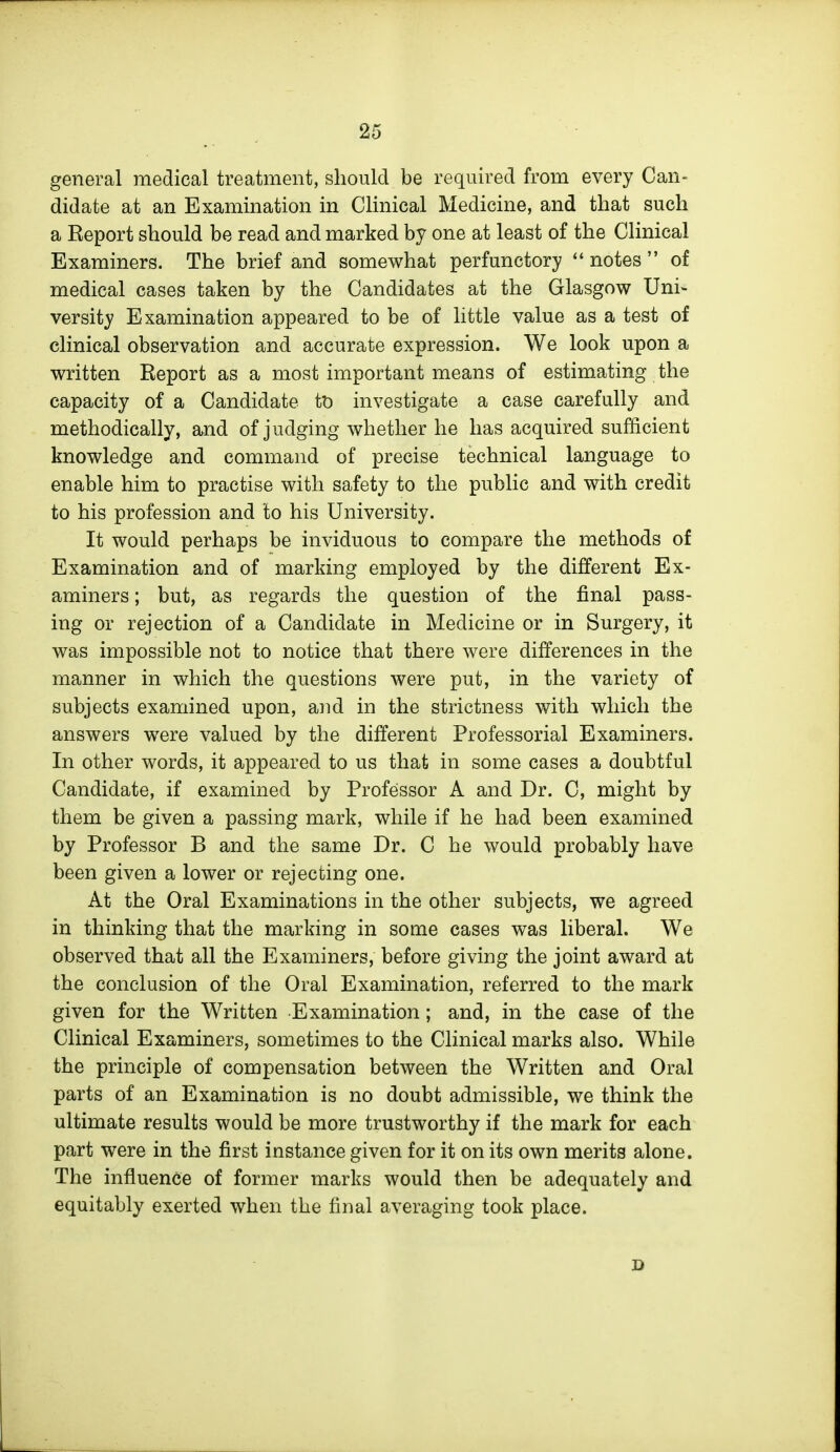 general medical treatment, should be required from every Can- didate at an Examination in Clinical Medicine, and that such a Report should be read and marked by one at least of the Clinical Examiners. The brief and somewhat perfunctory notes  of medical cases taken by the Candidates at the Glasgow Uni- versity Examination appeared to be of little value as a test of clinical observation and accurate expression. We look upon a written Report as a most important means of estimating the capacity of a Candidate tt) investigate a case carefully and methodically, a^nd of judging whether he has acquired sufficient knowledge and command of precise technical language to enable him to practise with safety to the public and with credit to his profession and to his University. It would perhaps be inviduous to compare the methods of Examination and of marking employed by the different Ex- aminers ; but, as regards the question of the final pass- ing or rejection of a Candidate in Medicine or in Surgery, it was impossible not to notice that there were differences in the manner in which the questions were put, in the variety of subjects examined upon, and in the strictness with which the answers were valued by the different Professorial Examiners. In other words, it appeared to us that in some cases a doubtful Candidate, if examined by Professor A and Dr. C, might by them be given a passing mark, while if he had been examined by Professor B and the same Dr. C he would probably have been given a lower or rejecting one. At the Oral Examinations in the other subjects, we agreed in thinking that the marking in some cases was liberal. We observed that all the Examiners, before giving the joint award at the conclusion of the Oral Examination, referred to the mark given for the Written Examination; and, in the case of the Clinical Examiners, sometimes to the Clinical marks also. While the principle of compensation between the Written and Oral parts of an Examination is no doubt admissible, we think the ultimate results would be more trustworthy if the mark for each part were in the first instance given for it on its own merits alone. The influence of former marks would then be adequately and equitably exerted when the final averaging took place. D