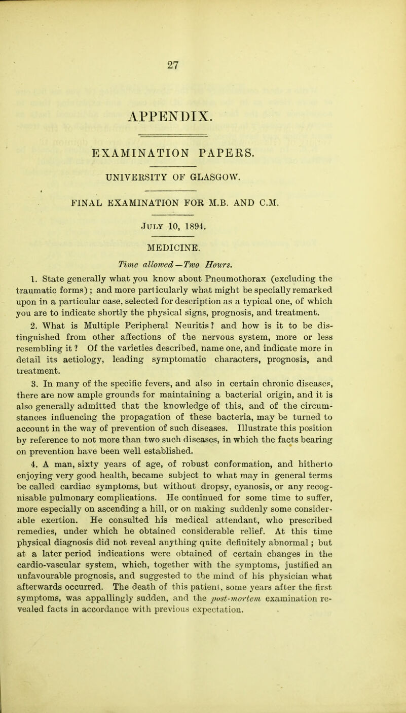 APPENDIX. EXAMINATION PAPERS. UNIVERSITY OF GLASGOW. FINAL EXAMINATION FOR M.B. AND CM. July 10, 1894. MEDICINE. Time allowed—Two Hours. 1. State generally what you know about Pneumothorax (excluding the traumatic forms) ; and more particularly what might be specially remarked upon in a particular case, selected for description as a typical one, of which you are to indicate shortly the physical signs, prognosis, and treatment. 2. What is Multiple Peripheral Neuritis? and how is it to be dis- tinguished from other affections of the nervous system, more or less resembling it 1 Of the varieties described, name one, and indicate more in detail its aetiology, leading symptomatic characters, prognosis, and treatment. 3. In many of the specific fevers, and also in certain chronic diseases, there are now ample grounds for maintaining a bacterial origin, and it is also generally admitted that the knowledge of this, and of the circum- stances influencing the propagation of these bacteria, may be turned to account in the way of prevention of such diseases. Illustrate this position by reference to not more than two such diseases, in which the facts bearing on prevention have been well established. 4. A man, sixty years of age, of robust conformation, and hitherto enjoying very good health, became subject to what may in general terms be called cardiac symptoms, but without dropsy, cyanosis, or any recog- nisable pulmonary complications. He continued for some time to suffer, more especially on ascending a hill, or on making suddenly some consider- able exertion. He consulted his medical attendant, who prescribed remedies, under which he obtained considerable relief. At this time physical diagnosis did not reveal anything quite definitely abnormal; but at a later period indications were obtained of certain changes in the cardio-vascular system, which, together with the symptoms, justified an unfavourable prognosis, and suggested to the mind of his physician what afterwards occurred. The death of this patient, some years after the first symptoms, was appallingly sudden, and the post-mortem examination re- vealed facts in accordance with previous expectation.