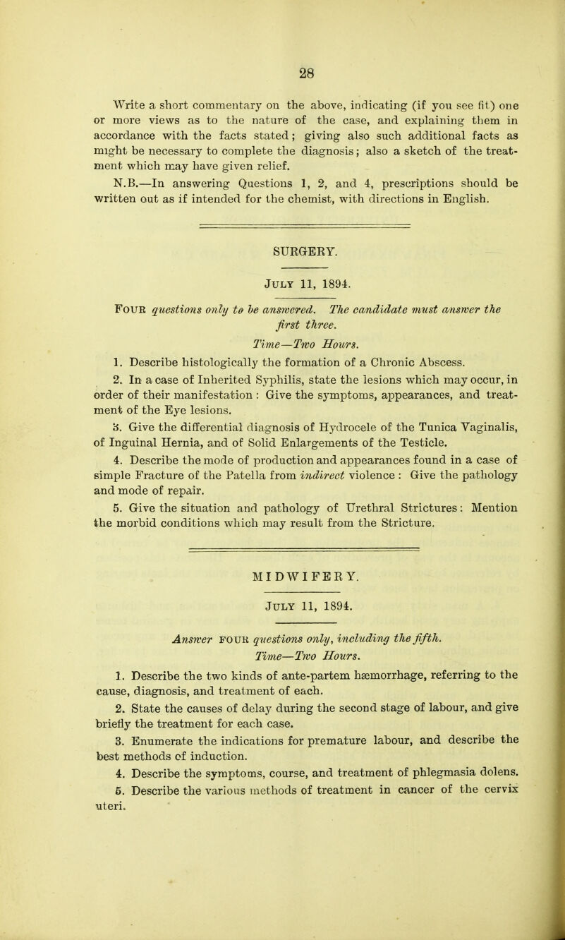 Write a short commentary on the above, indicating (if you see fit) one or more views as to the nature of the case, and explaining them in accordance with the facts stated; giving also such additional facts as might be necessary to complete the diagnosis; also a sketch of the treat- ment which may have given relief. N.B.—In answering Questions 1, 2, and 4, prescriptions should be written out as if intended for the chemist, with directions in English. SUKGERY. July 11, 1894. Four questio7is only to he answered. The candidate must answer the first three. Time—Two Hours. 1. Describe histologically the formation of a Chronic Abscess. 2. In a case of Inherited Syphilis, state the lesions which may occur, in order of their manifestation : Give the symptoms, appearances, and treat- ment of the Eye lesions. 3. Give the differential diagnosis of Hydrocele of the Tunica Vaginalis, of Inguinal Hernia, and of Solid Enlargements of the Testicle. 4. Describe the mode of production and appearances found in a case of simple Fracture of the Patella from indirect violence : Give the pathology and mode of repair. 5. Give the situation and pathology of Urethral Strictures: Mention the morbid conditions which may result from the Stricture. MIDWIFERY. July 11, 1894. Answer four questions only, including the fifth. Time—Two Hours. 1. Describe the two kinds of ante-partem haemorrhage, referring to the cause, diagnosis, and treatment of each. 2. State the causes of delay during the second stage of labour, and give briefly the treatment for each case. 3. Enumerate the indications for premature labour, and describe the best methods cf induction. 4. Describe the symptoms, course, and treatment of phlegmasia dolens. 5. Describe the various methods of treatment in cancer of the cervix uteri.