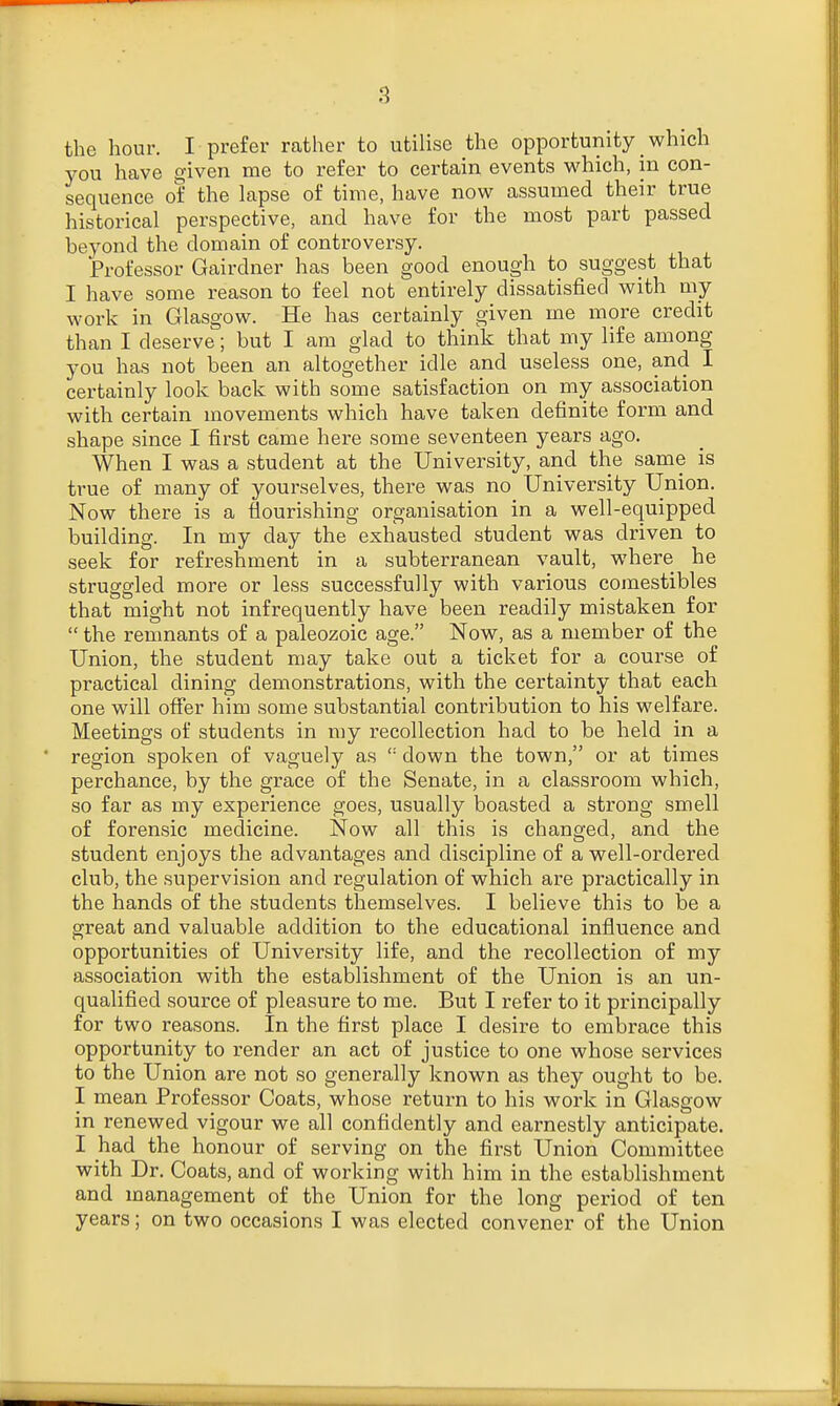 the hour. I prefer rather to utilise the opportunity _ which you have given me to refer to certain events which, in con- sequence of the lapse of time, have now assumed their true historical perspective, and have for the most part passed beyond the domain of controversy. Professor Gairdner has been good enough to suggest that I have some reason to feel not entirely dissatisfied with my work in Glasgow. He has certainly given me more credit than I deserve; but I am glad to think that my life among you has not been an altogether idle and useless one, and I certainly look back with some satisfaction on my association with certain movements which have taken definite form and shape since I first came here some seventeen years ago. When I was a student at the University, and the same is true of many of yourselves, there was no University Union. Now there is a flourishing organisation in a well-equipped building. In my day the exhausted student was driven to seek for refreshment in a subterranean vault, where he struggled more or less successfully with various comestibles that might not infrequently have been readily mistaken for  the remnants of a paleozoic age. Now, as a member of the Union, the student may take out a ticket for a course of practical dining demonstrations, with the certainty that each one will offer him some substantial contribution to his welfare. Meetings of students in my recollection had to be held in a region spoken of vaguely as <: down the town, or at times perchance, by the grace of the Senate, in a classroom which, so far as my experience goes, usually boasted a strong smell of forensic medicine. Now all this is changed, and the student enjoys the advantages and discipline of a well-ordered club, the supervision and regulation of which are practically in the hands of the students themselves. I believe this to be a great and valuable addition to the educational influence and opportunities of University life, and the recollection of my association with the establishment of the Union is an un- qualified source of pleasure to me. But I refer to it principally for two reasons. In the first place I desire to embrace this opportunity to render an act of justice to one whose services to the Union are not so generally known as they ought to be. I mean Professor Coats, whose return to his work in Glasgow in renewed vigour we all confidently and earnestly anticipate. I had the honour of serving on the first Union Committee with Dr. Coats, and of working with him in the establishment and management of the Union for the long period of ten years; on two occasions I was elected convener of the Union