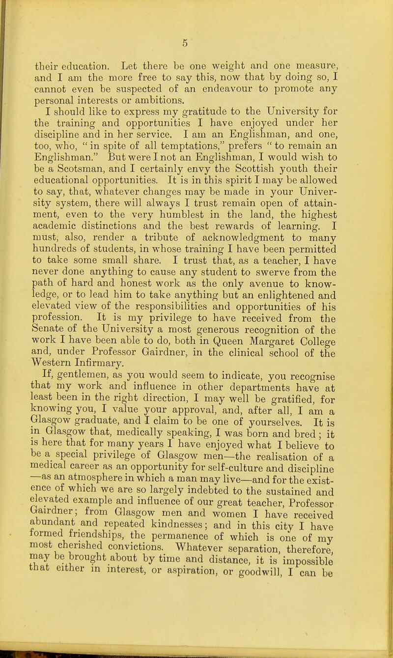 their education. Let there be one weight and one measure, and I am the more free to say this, now that by doing so, I cannot even be suspected of an endeavour to promote any personal interests or ambitions. I should like to express my gratitude to the University for the training and opportunities I have enjoyed under her discipline and in her service. I am an Englishman, and one, too, who,  in spite of all temptations, prefers  to remain an Englishman. But were I not an Englishman, I would wish to be a Scotsman, and I certainly envy the Scottish youth their educational opportunities. It is in this spirit I may be allowed to say, that, whatever changes may be made in your Univer- sity system, there will always I trust remain open of attain- ment, even to the very humblest in the land, the highest academic distinctions and the best rewards of learning. I must, also, render a tribute of acknowledgment to many hundreds of students, in whose training I have been permitted to take some small share. I trust that, as a teacher, I have never done anything to cause any student to swerve from the path of hard and honest work as the only avenue to know- ledge, or to lead him to take anything but an enlightened and elevated view of the responsibilities and opportunities of his profession. It is my privilege to have received from the Senate of the University a most generous recognition of the work I have been able to do, both in Queen Margaret College and, under Professor Gairdner, in the clinical school of the Western Infirmary. If, gentlemen, as you would seem to indicate, you recognise that my work and influence in other departments have at least been in the right direction, I may well be gratified, for knowing you, I value your approval, and, after all, I am a Glasgow graduate, and I claim to be one of yourselves. It is in Glasgow that, medically speaking, I was born and bred ; it is here that for many years I have enjoyed what I believe to be a special privilege of Glasgow men—the realisation of a medical career as an opportunity for self-culture and discipline —as an atmosphere in which a man may live—and for the exist- ence of which we are so largely indebted to the sustained and elevated example and influence of our great teacher, Professor Gairdner; from Glasgow men and women I have received abundant and repeated kindnesses; and in this city I have formed friendships, the permanence of which is one of my most cherished convictions. Whatever separation, therefore, may be brought about by time and distance, it is impossible that either m interest, or aspiration, or goodwill, I can be