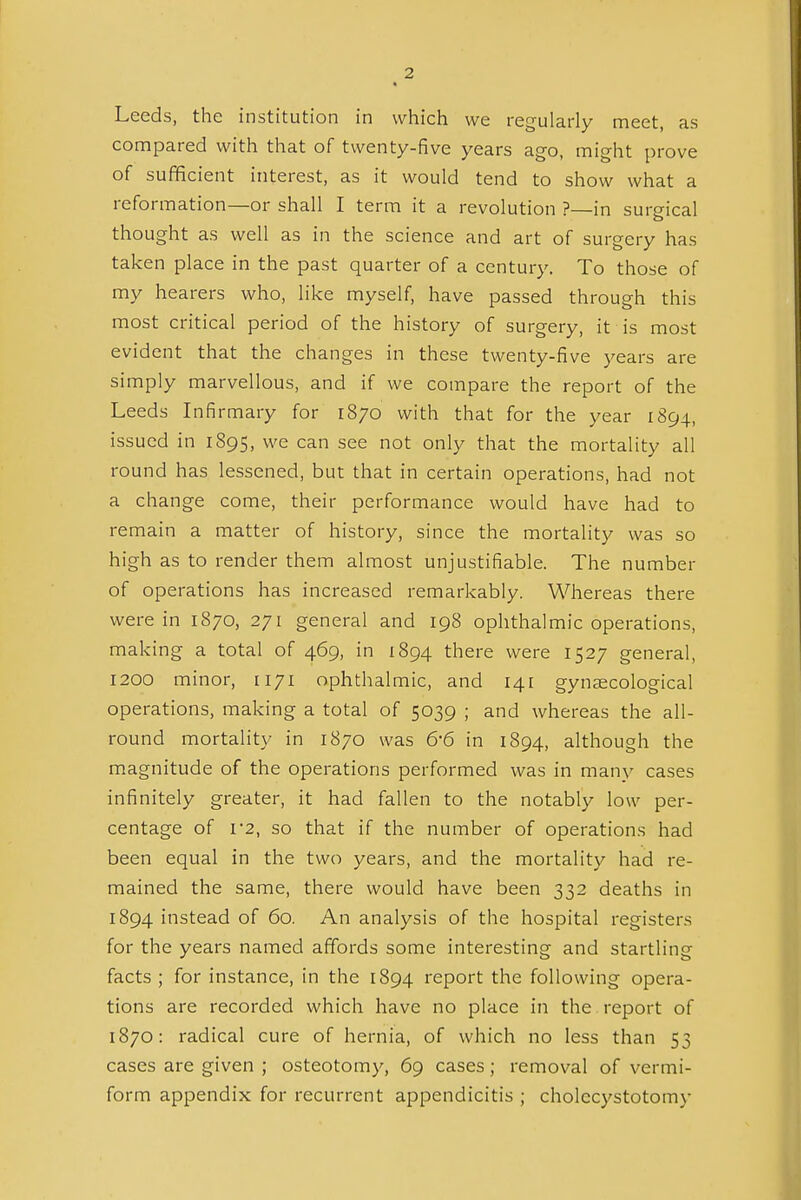 Leeds, the institution in which we regularly meet, as compared with that of twenty-five years ago, might prove of sufficient interest, as it would tend to show what a reformation—or shall I term it a revolution ?—in surgical thought as well as in the science and art of surgery has taken place in the past quarter of a centur}'. To those of my hearers who, like myself, have passed through this most critical period of the history of surgery, it is most evident that the changes in these twenty-five years are simply marvellous, and if we compare the report of the Leeds Infirmary for 1870 with that for the year 1894, issued in 1895, we can see not only that the mortality all round has lessened, but that in certain operations, had not a change come, their performance would have had to remain a matter of history, since the mortality was so high as to render them almost unjustifiable. The number of operations has increased remarkably. Whereas there were in 1870, 271 general and 198 ophthalmic operations, making a total of 469, in 1894 there were 1527 general, 1200 minor, [171 ophthalmic, and 141 gynaecological operations, making a total of 5039 ; and whereas the all- round mortality in 1870 was 6-6 in 1894, although the magnitude of the operations performed was in many cases infinitely greater, it had fallen to the notably low per- centage of I'2, so that if the number of operations had been equal in the two years, and the mortality had re- mained the same, there would have been 332 deaths in 1894 instead of 60. An analysis of the hospital registers for the years named affords some interesting and startling facts ; for instance, in the 1894 report the following opera- tions are recorded which have no place in the report of 1870: radical cure of hernia, of which no less than 53 cases are given ; osteotomy, 69 cases; removal of vermi- form appendix for recurrent appendicitis ; cholecystotomy