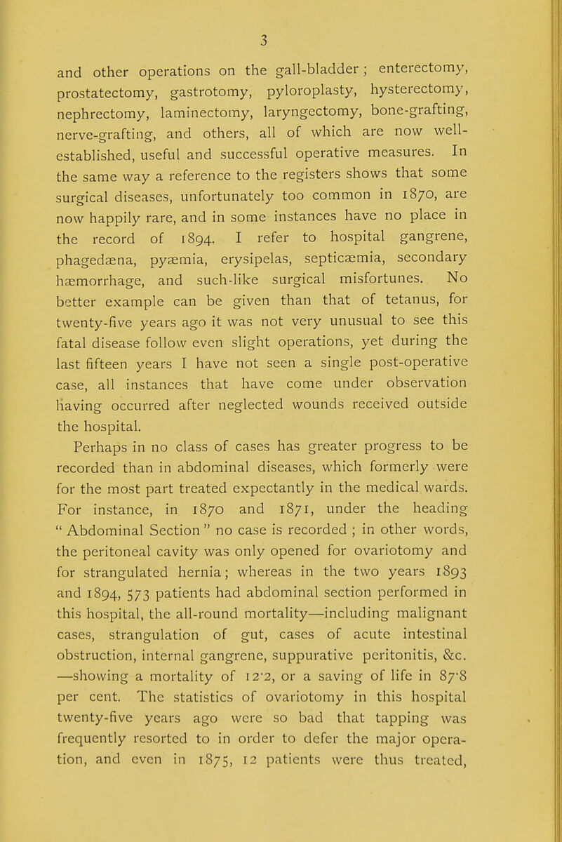 and other operations on the gall-bladder ; enterectomy, prostatectomy, gastrotomy, pyloroplasty, hysterectomy, nephrectomy, laminectomy, laryngectomy, bone-grafting, nerve-grafting, and others, all of which are now well- established, useful and successful operative measures. In the same way a reference to the registers shows that some surgical diseases, unfortunately too common in 1870, are now happily rare, and in some instances have no place in the record of 1894. I refer to hospital gangrene, phagedasna, pyaemia, erysipelas, septicaemia, secondary haemorrhage, and such-like surgical misfortunes. No better example can be given than that of tetanus, for twenty-five years ago it was not very unusual to see this fatal disease follow even slight operations, yet during the last fifteen years I have not seen a single post-operative case, all instances that have come under observation having occurred after neglected wounds received outside the hospital. Perhaps in no class of cases has greater progress to be recorded than in abdominal diseases, which formerly were for the most part treated expectantly in the medical wards. For instance, in 1870 and 1871, under the heading  Abdominal Section  no case is recorded ; in other words, the peritoneal cavity was only opened for ovariotomy and for strangulated hernia; whereas in the two years 1893 and 1894, 573 patients had abdominal section performed in this hospital, the all-round mortality—including malignant cases, strangulation of gut, cases of acute intestinal obstruction, internal gangrene, suppurative peritonitis, &c. —showing a mortality of I2'2, or a saving of life in 878 per cent. The statistics of ovariotomy in this hospital twenty-five years ago were so bad that tapping was frequently resorted to in order to defer the major opera- tion, and even in 1875, 12 patients were thus treated,