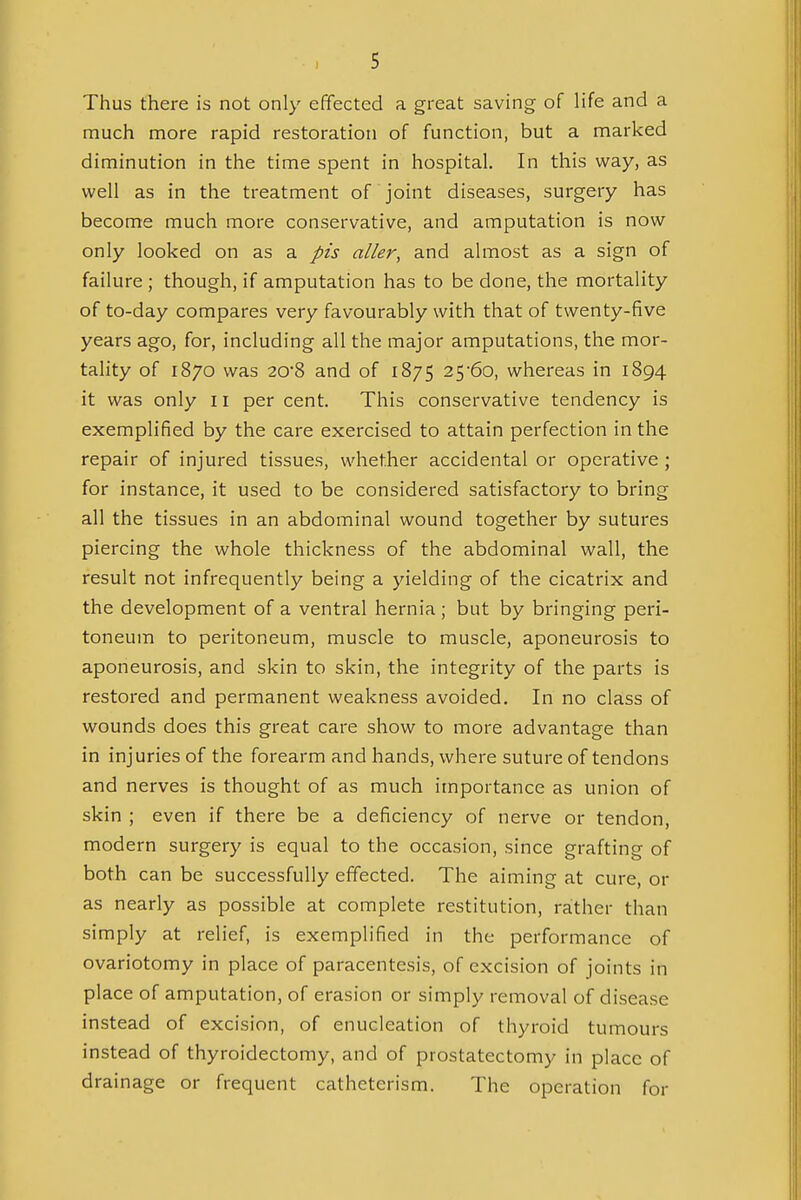 Thus there is not only effected a great saving of life and a much more rapid restoration of function, but a marked diminution in the time spent in hospital. In this way, as well as in the treatment of joint diseases, surgery has become much more conservative, and amputation is now only looked on as a pis aller, and almost as a sign of failure; though, if amputation has to be done, the mortality of to-day compares very favourably with that of twenty-five years ago, for, including all the major amputations, the mor- tality of 1870 was 20*8 and of 1875 25-60, whereas in 1894 it was only 11 per cent. This conservative tendency is exemplified by the care exercised to attain perfection in the repair of injured tissues, whether accidental or operative ; for instance, it used to be considered satisfactory to bring all the tissues in an abdominal wound together by sutures piercing the whole thickness of the abdominal wall, the result not infrequently being a yielding of the cicatrix and the development of a ventral hernia; but by bringing peri- toneum to peritoneum, muscle to muscle, aponeurosis to aponeurosis, and skin to skin, the integrity of the parts is restored and permanent weakness avoided. In no class of wounds does this great care show to more advantage than in injuries of the forearm and hands, where suture of tendons and nerves is thought of as much importance as union of skin ; even if there be a deficiency of nerve or tendon, modern surgery is equal to the occasion, since grafting of both can be successfully effected. The aiming at cure, or as nearly as possible at complete restitution, rather than simply at relief, is exemplified in the performance of ovariotomy in place of paracentesis, of excision of joints in place of amputation, of erasion or simply removal of disease instead of excision, of enucleation of thyroid tumours instead of thyroidectomy, and of prostatectomy in place of drainage or frequent catheterism. The operation for