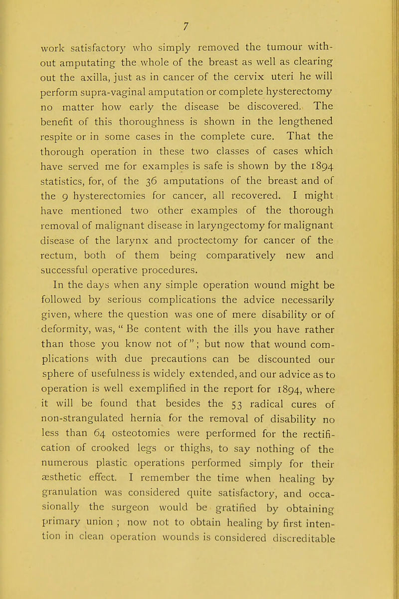 work satisfactory who simply removed the tumour with- out amputating the whole of the breast as well as clearing out the axilla, just as in cancer of the cervix uteri he will perform supra-vaginal amputation or complete hysterectomy no matter how early the disease be discovered. The benefit of this thoroughness is shown in the lengthened respite or in some cases in the complete cure. That the thorough operation in these two classes of cases which have served me for examples is safe is shown by the 1894 statistics, for, of the 36 amputations of the breast and of the 9 hysterectomies for cancer, all recovered. I might have mentioned two other examples of the thorough removal of malignant disease in laryngectomy for malignant disease of the larynx and proctectomy for cancer of the rectum, both of them being comparatively new and successful operative procedures. In the days when any simple operation wound might be followed by serious complications the advice necessarily given, where the question was one of mere disability or of deformity, was,  Be content with the ills you have rather than those you know not of; but now that wound com- plications with due precautions can be discounted our sphere of usefulness is widely extended, and our advice as to operation is well exemplified in the report for 1894, where it will be found that besides the 53 radical cures of non-strangulated hernia for the removal of disability no less than 64 osteotomies were performed for the rectifi- cation of crooked legs or thighs, to say nothing of the numerous plastic operations performed simply for their aesthetic effect. I remember the time when healing by granulation was considered quite satisfactory, and occa- sionally the surgeon would be gratified by obtaining primary union ; now not to obtain healing by first inten- tion in clean operation wounds is considered discreditable