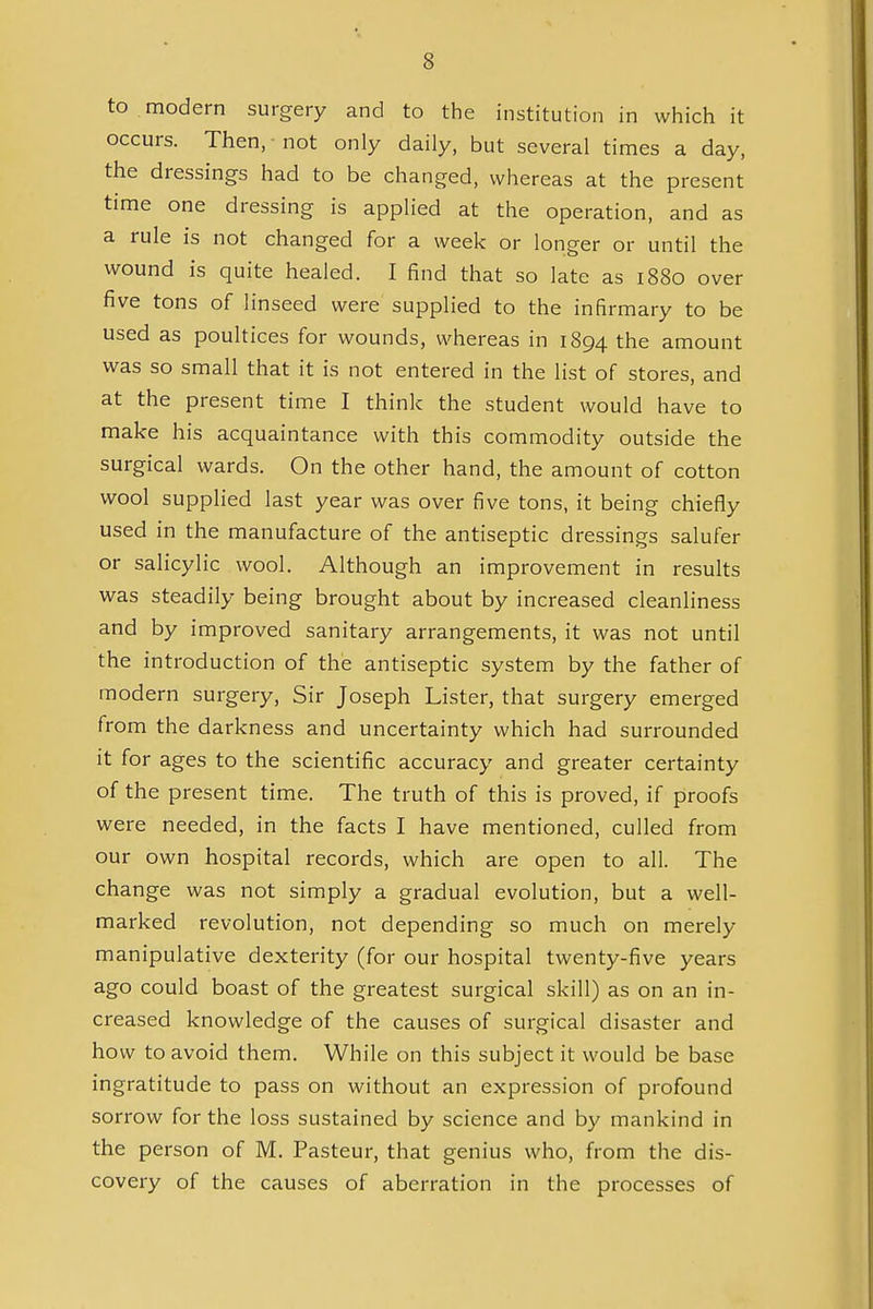 to . modern surgery and to the institution in which it occurs. Then, not only daily, but several times a day, the dressings had to be changed, whereas at the present time one dressing is applied at the operation, and as a rule is not changed for a week or longer or until the wound is quite healed. I find that so late as 1880 over five tons of linseed were supplied to the infirmary to be used as poultices for wounds, whereas in 1894 the amount was so small that it is not entered in the list of stores, and at the present time I think the student would have to make his acquaintance with this commodity outside the surgical wards. On the other hand, the amount of cotton wool supplied last year was over five tons, it being chiefly used in the manufacture of the antiseptic dressings salufer or salicylic wool. Although an improvement in results was steadily being brought about by increased cleanliness and by improved sanitary arrangements, it was not until the introduction of the antiseptic system by the father of modern surgery, Sir Joseph Lister, that surgery emerged from the darkness and uncertainty which had surrounded it for ages to the scientific accuracy and greater certainty of the present time. The truth of this is proved, if proofs were needed, in the facts I have mentioned, culled from our own hospital records, which are open to all. The change was not simply a gradual evolution, but a well- marked revolution, not depending so much on merely manipulative dexterity (for our hospital twenty-five years ago could boast of the greatest surgical skill) as on an in- creased knowledge of the causes of surgical disaster and how to avoid them. While on this subject it would be base ingratitude to pass on without an expression of profound sorrow for the loss sustained by science and by mankind in the person of M. Pasteur, that genius who, from the dis- covery of the causes of aberration in the processes of