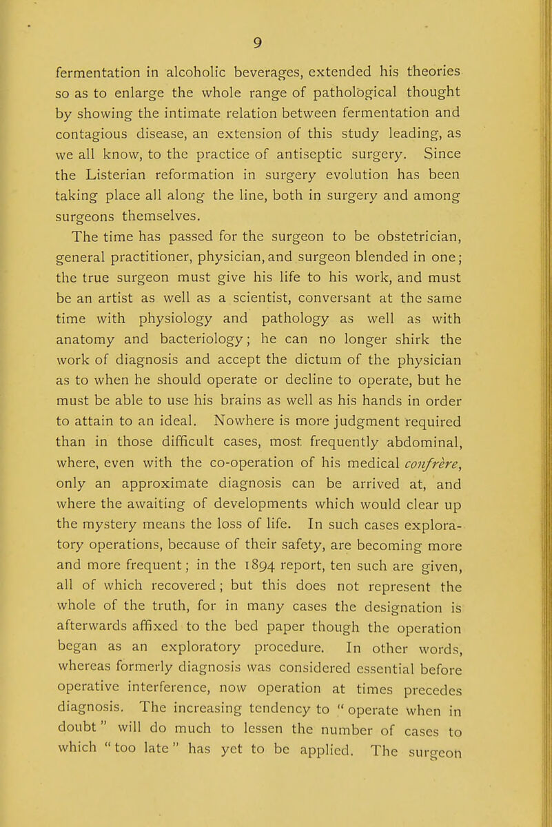 fermentation in alcoholic beverages, extended his theories so as to enlarge the whole range of pathological thought by showing the intimate relation between fermentation and contagious disease, an extension of this study leading, as we all know, to the practice of antiseptic surgery. Since the Listerian reformation in surgery evolution has been taking place all along the line, both in surgery and among surgeons themselves. The time has passed for the surgeon to be obstetrician, general practitioner, physician,and surgeon blended in one; the true surgeon must give his life to his work, and must be an artist as well as a scientist, conversant at the same time with physiology and pathology as well as with anatomy and bacteriology; he can no longer shirk the work of diagnosis and accept the dictum of the physician as to when he should operate or decline to operate, but he must be able to use his brains as well as his hands in order to attain to an ideal. Nowhere is more judgment required than in those difficult cases, most frequently abdominal, where, even with the co-operation of his medical confrere, only an approximate diagnosis can be arrived at, and where the awaiting of developments which would clear up the mystery means the loss of life. In such cases explora- tory operations, because of their safety, are becoming more and more frequent; in the 1894 report, ten such are given, all of which recovered ; but this does not represent the whole of the truth, for in many cases the designation is afterwards affixed to the bed paper though the operation began as an exploratory procedure. In other words, whereas formerly diagnosis was considered essential before operative interference, now operation at times precedes diagnosis. The increasing tendency to  operate when in doubt  will do much to lessen the number of cases to which too late has yet to be applied. The surgeon