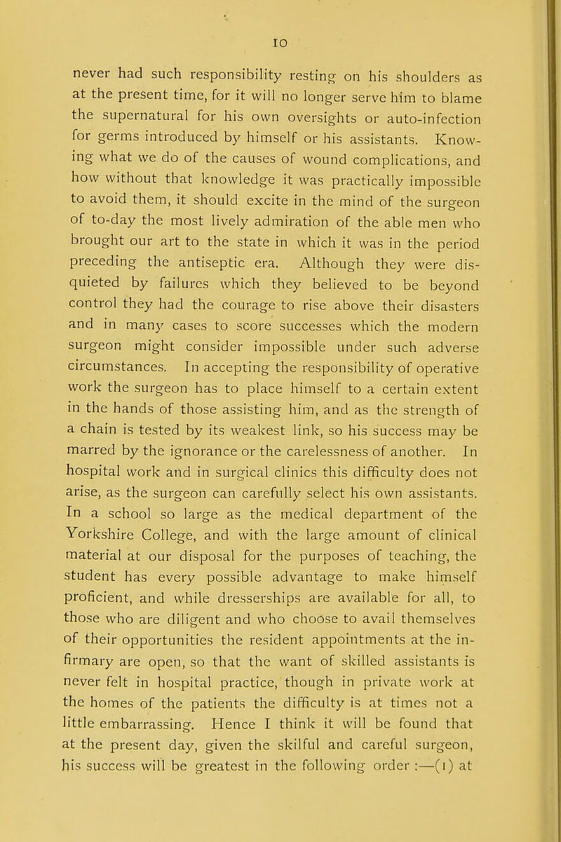 never had such responsibility resting on his shoulders as at the present time, for it will no longer serve him to blame the supernatural for his own oversights or auto-infection for germs introduced by himself or his assistants. Know- ing what we do of the causes of wound complications, and how without that knowledge it was practically impossible to avoid them, it should excite in the mind of the surgeon of to-day the most lively admiration of the able men who brought our art to the state in which it was in the period preceding the antiseptic era. Although they were dis- quieted by failures which they believed to be beyond control they had the courage to rise above their disasters and in many cases to score successes which the modern surgeon might consider impossible under such adverse circumstances. In accepting the responsibility of operative work the surgeon has to place himself to a certain extent in the hands of those assisting him, and as the strength of a chain is tested by its weakest link, so his success may be marred by the ignorance or the carelessness of another. In hospital work and in surgical clinics this difficulty does not arise, as the surgeon can carefully select his own assistants. In a school so large as the medical department of the Yorkshire College, and with the large amount of clinical material at our disposal for the purposes of teaching, the student has every possible advantage to make himself proficient, and while dresserships are available for all, to those who are diligent and who choose to avail themselves of their opportunities the resident appointments at the in- firmary are open, so that the want of skilled assistants is never felt in hospital practice, though in private work at the homes of the patients the difficulty is at times not a little embarrassing. Hence I think it will be found that at the present day, given the skilful and careful surgeon, his success will be greatest in the following order:—(i) at