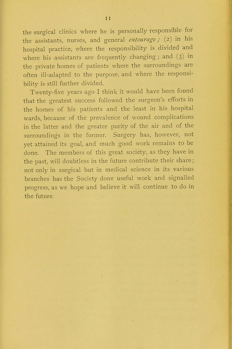 the surgical clinics where he is personally responsible for the assistants, nurses, and general entourage; (2) in his hospital practice, where the responsibility is divided and where his assistants are frequently changing ; and (3) in the private homes of patients where the surroundings are often ill-adapted to the purpose, and where the responsi- bility is still further divided. Twenty-five years ago I think it would have been found that the greatest success followed the surgeon's efforts in the homes of his patients and the least in his hospital wards, because of the prevalence of wound complications in the latter and the greater purity of the air and of the surroundings in the former. Surgery has, however, not yet attained its goal, and much good work remains to be done. The members of this great society, as they have in the past, will doubtless in the future contribute their share; not only in surgical but in medical science in its various branches has the Society done useful work and signalled progress, as we hope and believe it will continue to do in the future.