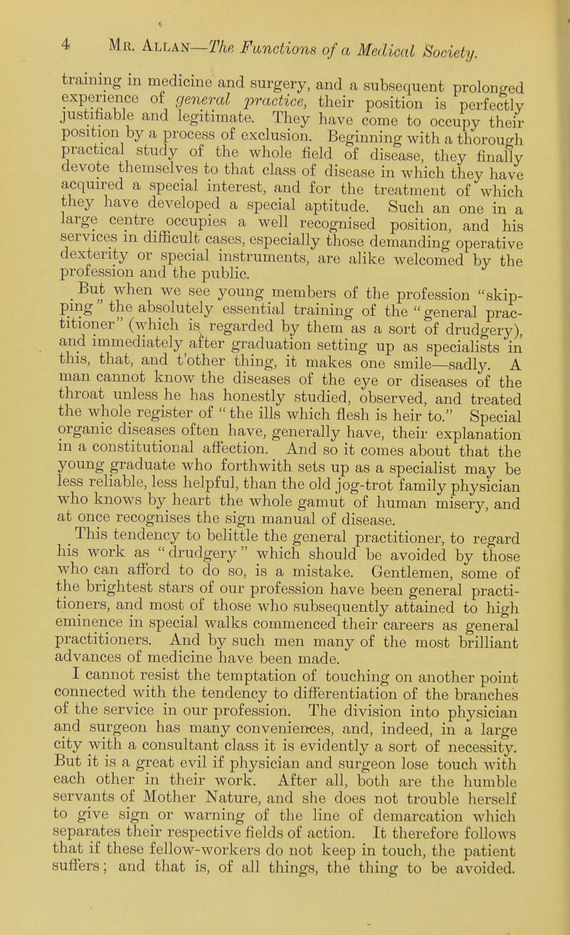 training m medicine and surgery, and a subsequent prolonged experience of general 'practice, tlieir position is perfectly justifiable and legitimate. They have come to occupy their position by a process of exclusion. Beginning with a thorough practical study of the whole field of disease, they finally devote themselves to that class of disease in which they have acquired a special interest, and for the treatment of which they have developed a special aptitude. Such an one in a large centre occupies a well recognised position, and his services m difficult cases, especially those demanding operative dexterity or special instruments, are alike welcomed by the profession and the public. _ But when we see young members of the profession skip- ping  the absolutely essential training of the  general prac- titioner (which is regarded by them as a sort of drudgery), and immediately after graduation setting up as specialists in this, that, and t'other thing, it makes one smile—sadly. A man cannot know the diseases of the eye or diseases of the throat unless he has honestly studied, observed, and treated the whole register of  the ills which flesh is heir to. Special organic diseases often have, generally have, their explanation in a constitutional affection. And so it comes about that the young graduate who forthwith sets up as a specialist may be less reliable, less helpful, than the old jog-trot family physician who knows by heart the whole gamut of human misery, and at once recognises the sign manual of disease. _ This tendency to belittle the general practitioner, to regard his work as drudgery which should be avoided by those who can afford to do so, is a mistake. Gentlemen, some of the brightest stars of our profession have been general practi- tioners, and most of those who subsequently attained to high eminence in special walks commenced their careers as general practitioners. And by such men many of the most brilliant advances of medicine have been made. I cannot resist the temptation of touching on another point connected with the tendency to differentiation of the branches of the service in our profession. The division into phj^sician and surgeon has many conveniertces, and, indeed, in a large city with a consultant class it is evidently a sort of necessity. But it is a great evil if physician and surgeon lose touch Math each other in their work. After all, both are the humble servants of Mother Nature, and she does not trouble herself to give sign or warning of the line of demarcation which separates their respective fields of action. It therefore follows that if these fellow-workers do not keep in touch, the patient suffers; and that is, of all things, the thing to be avoided.