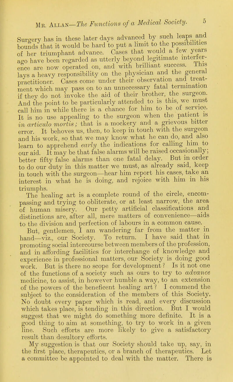 Surcrerv has in these later days advanced by such leaps and bounds that it would be hard to put a Hmit to the possibilities of her triumphant advance. Cases that would a tew years affo have been regarded as utterly beyond legitimate interter- ence a,re now operated on, and with brilliant success, ihis lays a heavy responsibility on the physician and the general practitioner. Cases come under their observation and treat- ment which may pass on to an unnecessary fatal termination if they do not invoke the aid of their brother, the surgeon And the point to be particularly attended to is this, we must call him in while there is a chance for him to be of service. It is no use appealing to the surgeon when the patient is in artieulo mortis; that is a mockery and a grievous bitter error. It behoves us, then, to keep in touch with the surgeon and his work, so that we may know what he can do, and also learn to apprehend early the indications for calling him to our aid. It may be that false alarms will be raised occasionally; better fifty false alarms than one fatal delay. But m order to do our duty in this matter we must, as already said, keep in touch with the surgeon—hear him report his cases, take an interest in what he is doing, and rejoice with him in his triumphs. The healing art is a complete round of the circle, encom- passing and trying to obliterate, or at least narrow, the area of human misery. Our petty artificial classifications and distinctions are, after all, mere matters of convenience—aids to the division and perfection of labours in a common cause. _ But, gentlemen, I am wandering far from the matter in hand—viz., our Society. To return. I have said that in promoting social intercourse between members of the profession, and in affording facilities for interchange of knowledge and experience in professional matters, our Society is doing good work. But is there no scope for development ? Is it not one of the functions of a society such as ours to try to advance medicine, to assist, in however humble a way, to an extension of the powers of the beneficent healing art ? I commend the subject to the consideration of the members of this Society. No doubt every paper which is read, and every discussion which takes place, is tending in this direction. But I would suggest that we might do something more definite. It is a good thing to aim at something, to try to work in a given line. Such efforts are more likely to give a satisfactory result than desultory efforts. My suggestion is that our Society should take up, say, in the first place, therapeutics, or a branch of therapeutics. Let a committee be appointed to deal with the matter. There is