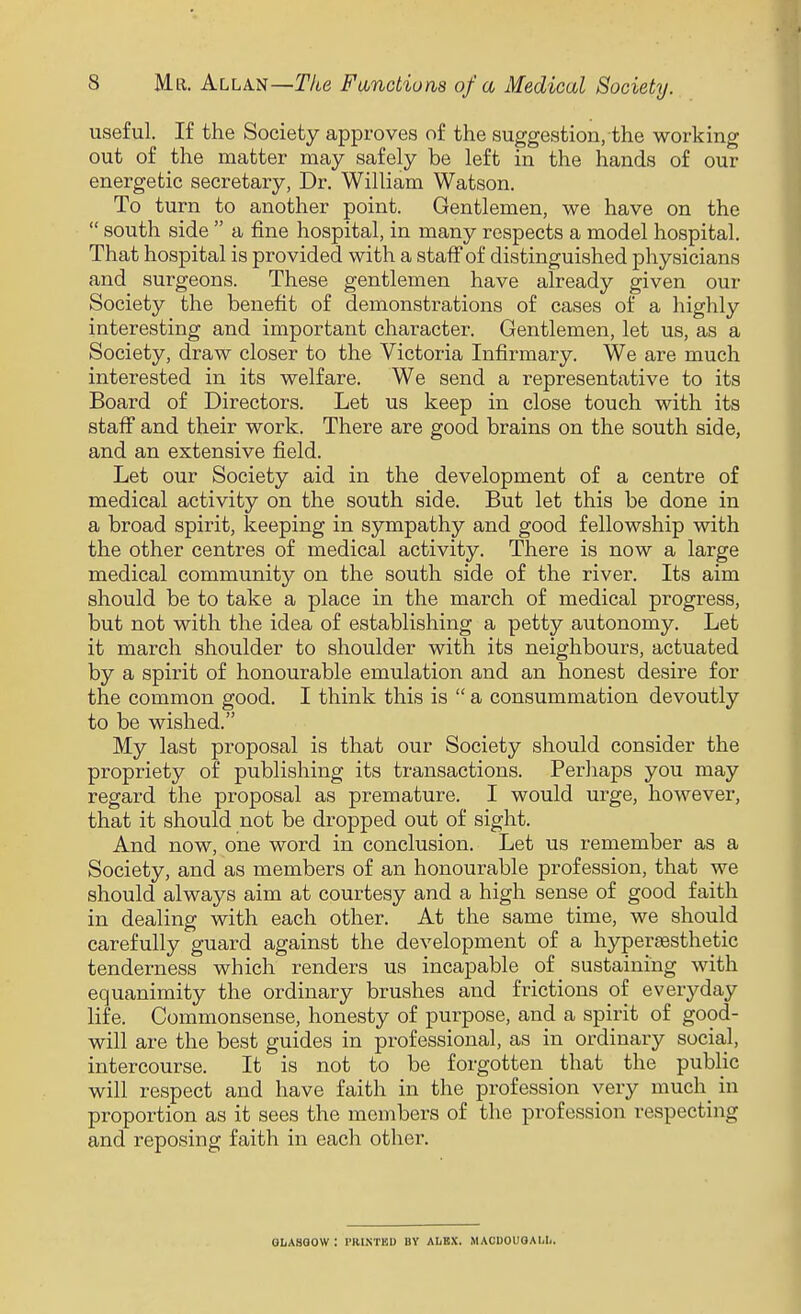 useful. If the Society approves of the suggestion, the working out of the matter may safely be left in the hands of our energetic secretary, Dr. William Watson. To turn to another point. Gentlemen, we have on the  south side  a fine hospital, in many respects a model hospital. That hospital is provided with a staff of distinguished physicians and surgeons. These gentlemen have already given our Society the benefit of demonstrations of cases of a highly interesting and important character. Gentlemen, let us, as a Society, draw closer to the Victoria Infirmary. We are much interested in its welfare. We send a representative to its Board of Directors. Let us keep in close touch with its staff and their work. There are good brains on the south side, and an extensive field. Let our Society aid in the development of a centre of medical activity on the south side. But let this be done in a broad spirit, keeping in sympathy and good fellowship with the other centres of medical activity. There is now a large medical community on the south side of the river. Its aim should be to take a place in the march of medical progress, but not with the idea of establishing a petty autonomy. Let it march shoulder to shoulder with its neighbours, actuated by a spirit of honourable emulation and an honest desire for the common good. I think this is  a consummation devoutly to be wished. My last proposal is that our Society should consider the propriety of publishing its transactions. Perhaps you may regard the proposal as premature. I would urge, however, that it should not be dropped out of sight. And now, one word in conclusion. Let us remember as a Society, and as members of an honourable profession, that we should always aim at courtesy and a high sense of good faith in dealing with each other. At the same time, we should carefully guard against the development of a hypersesthetic tenderness which renders us incapable of sustaining with equanimity the ordinary brushes and frictions of everyday life. Commonsense, honesty of purpose, and a spirit of good- will are the best guides in professional, as in ordinary social, intercourse. It is not to be forgotten that the public will respect and have faith in the profession very much in proportion as it sees the members of the profession respecting and reposing faith in each other. GLASGOW: I'RINTED UY ALEX. MACUOUOAI.Ii.