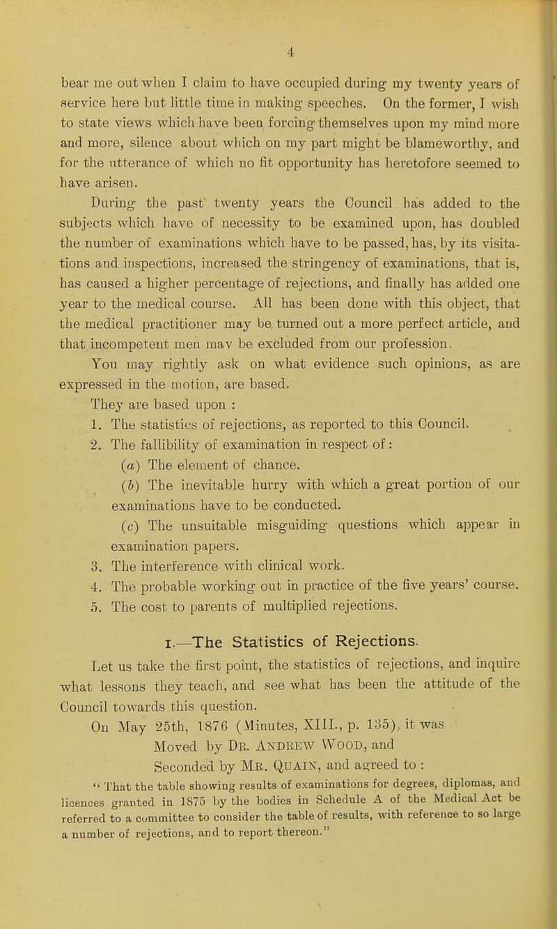 bear me out when I claim to have occupied during my twenty years of service here but Httle time in making speeches. On the former, I wish to state views which have been forcing themselves upon my mind more and more, silence about which on my part might be blameworthy, and for the utterance of which no fit opportunity has heretofore seemed to have arisen. During the past' twenty years the Council has added to the subjects which have of necessity to be examined upon, has doubled the number of examinations which have to be passed, has, by its visita- tions and inspections, increased the stringency of examinations, that is, has caused a higher percentage of rejections, and linally has added one year to the medical course. All has been done with this object, that the medical practitioner may be. tm'ned out a more perfect article, and that incompetent men mav be excluded from our profession. You may rightly ask on what evidence such opinions, as are expressed in the motion, are based. They are based upon : 1. The statistics of rejections, as reported to this Council. 2. The fallibility of examination in respect of: (a) The element of chance. (b) The inevitable hurry with which a great portion of our examinations have to be conducted. (c) The unsuitable misguiding questions which appear in examination papers. 3. The interference with clinical work. 4. The probable working out in practice of the five years' coui-se. 5. The cost to parents of multiplied rejections. I.—The Statistics of Rejections. Let us take the flrst point, the statistics of rejections, and inquire what lessons they teach, and see what has been the attitude of the Council towards this question. On May 25th, 1876 (Minutes, XIII., p. 135), it was Moved by Dk. Andrew \¥ood, and Seconded by Mr. Quain, and agreed to :  That the table showing results of examinations for degrees, diplomas, and licences granted in 1875 by the bodies in Schedule A of the Medical Act be referred to a committee to consider the table of results, with reference to so large a number of rejections, and to report thereon.