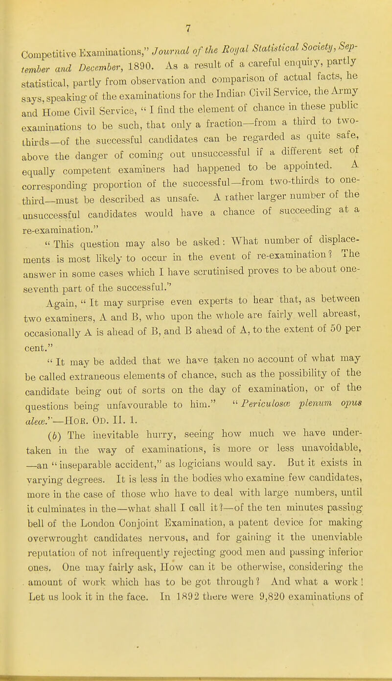 Competitive Examinations, Journal of the Royal Statistical Society, Sep- tember and December, 1890. As a result of a careful enquiry, part y statistical, partly from observation and comparison of actual facts, he says, speaking-of the examinations for the Indian Civil Service, the Army and Home Civil Service,  I find the element of chance in these public examinations to be such, that only a fraction-from a third to two- Lhirds-of the successful candidates can be regarded as quite safe, above the danger of coming out unsuccessful if a different set of equally competent examiners had happened to be appointed. A corresponding proportion of the successful-from two-thirds to one- third—must be described as unsafe. A rather larger number of the unsuccessful candidates would have a chance of succeeding at a re-exaraination.  This question may also be asked: What number of displace- ments is most likely to occur in the event of re-examination 1 The answer in some cases which I have scrutinised proves to be about one- seventh part of the successful. Again,  It may surprise even experts to hear that, as between two examiners, A and B, who upon the whole are fairly well abreast, occasionally A is ahead of B, and B ahead of A, to the extent of 50 per cent.  It may be added that we ha'^e taken no account of what may be called extraneous elements of chance, such as the possibility of the candidate being out of sorts on the day of examination, or of the questions being unfavourable to him.  Perieulosce plenum opus afee.'—Hoe. Od. II. 1. (6) The inevitable hurry, seemg how much we have under- taken in the way of examinations, is more or less unavoidable, —an inseparable accident, as logicians would say. But it exists in varying degrees. It is less in the bodies who examine few candidates, more in the case of those who have to deal with large numbers, until it culminates in the—what shall I call if?—of the ten minutes passing bell of the London Conjoint Examination, a patent device for making overwrought candidates nervous, and for gaining it the unenviable reputation of not infrequently rejecting good men and passing inferior ones. One may fairly ask, How can it be otherwise, considering the amount of work which has to be got through 1 And what a work ! Let us look it in the face. In 1H92 there were 9,820 examinatiuus of