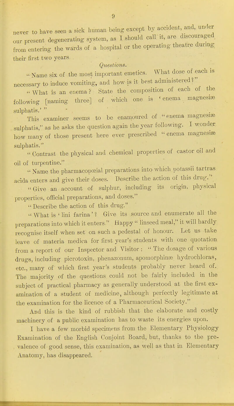 never to have seen a sick human being except by accident, and, under our present degenerating system, as I should call it, are discouraged from entering the wards of a hospital or the operating theatre during, their first two years. Q'ueslions. '< Name six of the most important emetics. What dose of each is necessary to induce vomiting, and how is it best administered ? What is an enema? State the composition of each of the followiog [naming three] of which one is ' enema . magnesias sulphatis.'  • This examiner seems to be enamoured of  enema magnesia sulphatis, as he asks the question again the year foUowmg. I wonder how many of those present here ever prescribed  enema magnesia sulphatis.  Contrast the physical and chemical properties of castor oil and oil of turpentine. . _  Name the pharmacopoeial preparations into which potassii tartras acida enters and give their doses. Describe the action of this drug. Give an account of sulphur, including its origin, physical properties, oCScial preparations, and doses.  Describe the action of this drug.  What is ' lini farina' ^ Give its source and enumerate all the preparations into which it enters. Happy  linseed meal, it will hardly recognise itself when set on such a pedestal of honour. Let us take leave of materia medica for first year's students with one quotation from a I'eport of our Inspector and Visitor :  The dosage of vaiious drugs, including picrotoxin, phenazonum, apomorphinas hydrochloras, etc., many of which first year's students probably never heard of. The majority of the questions could not be fairly included in the subject of practical pharmacy as generally understood at the first ex- amination of a student of medicine, although perfectly legitimate at the examination for the licence of a Pharmaceutical Society. And this is the kind of rubbish that the elaborate and costly machinery of a public examination has to waste its energies upon. I have a few morbid specimens from the Elementary Physiology Examination of the English Conjoint Board, but, thanks to the pre- valence of good sense, this examination, as well as that in Elementary Anatomy, has disappeared.