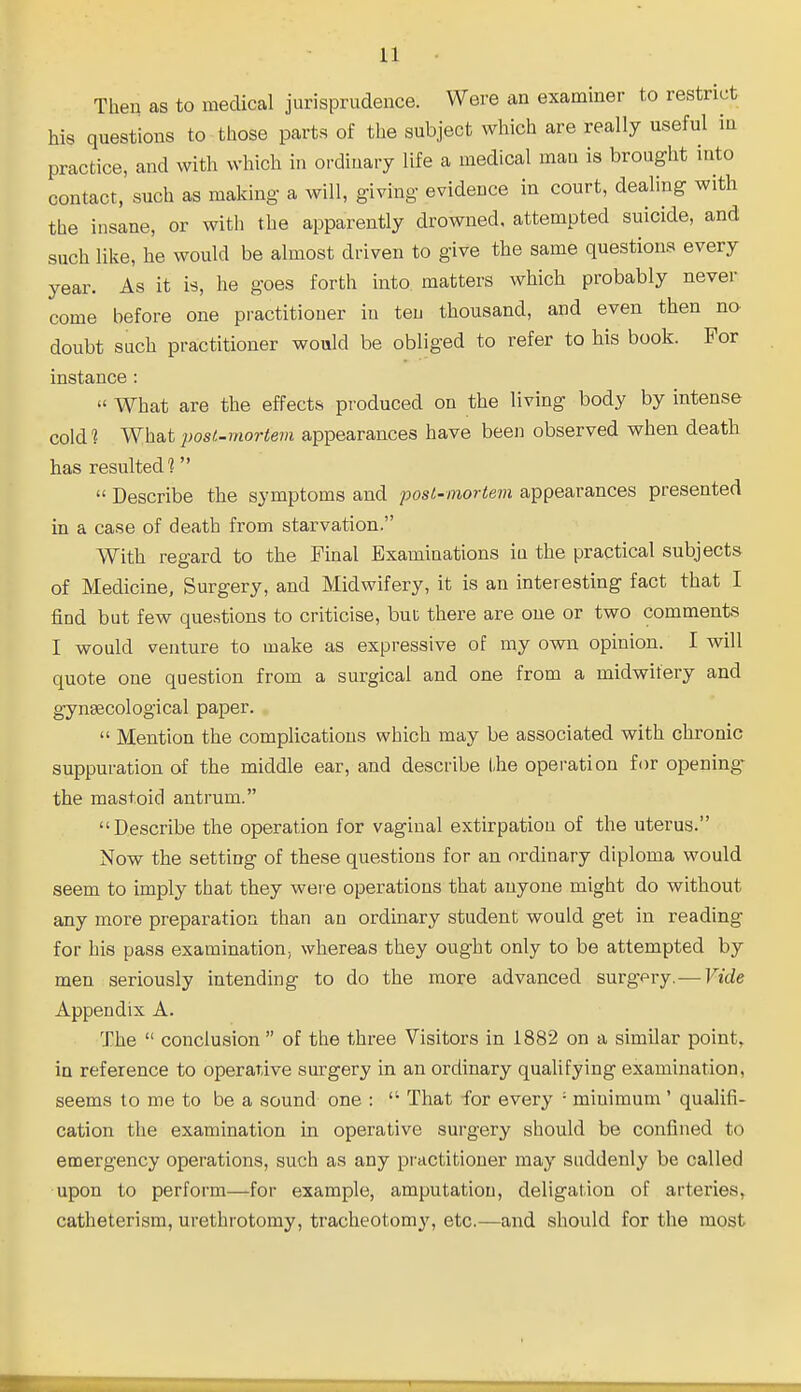 Then as to medical jurisprudence. Were an examiner to restrict his questions to those parts of the subject which are really useful in practice, and with which in ordinary life a medical man is brought into contact, such as making a will, giving evidence in court, dealing with the insane, or with the apparently drowned, attempted suicide, and such like, he would be almost driven to give the same questions every year. As it is, he goes forth into matters which probably never come before one practitioner in ten thousand, and even then no doubt such practitioner would be obliged to refer to his book. For instance : » What are the effects produced on the living body by intense cold 1 What post-mortem appearances have been observed when death has resulted?  Describe the symptoms and post-mortem appearances presented in a case of death from starvation. With regard to the Final Examinations in the practical subjects of Medicine, Surgery, and Midwifery, it is an interesting fact that I find but few questions to criticise, but there are one or two comments I would venture to make as expressive of my own opinion. I will quote one question from a surgical and one from a midwifery and gynaecological paper.  Mention the complications which may be associated with chronic suppuration of the middle ear, and describe the operation for opening* the mastoid antrum. Describe the operation for vaginal extirpation of the uterus. Now the setting of these questions for an ordinary diploma would seem to imply that they were operations that anyone might do without any more preparation than an ordinary student would get in reading for his pass examination, whereas they ought only to be attempted by men seriously intending to do the more advanced surgpry. — Vide Appendix A. The  conclusion  of the three Visitors in 1882 on a similar point, in reference to operative surgery in an ordinary qualifying examination, seems to me to be a sound one :  That for every '• minimum ' qualifi- cation the examination in operative surgery should be confined to emergency operations, such as any practitioner may suddenly be called upon to perform—for example, amputation, deligation of arteries, catheterism, urethrotomy, tracheotomy, etc.—and should for the most