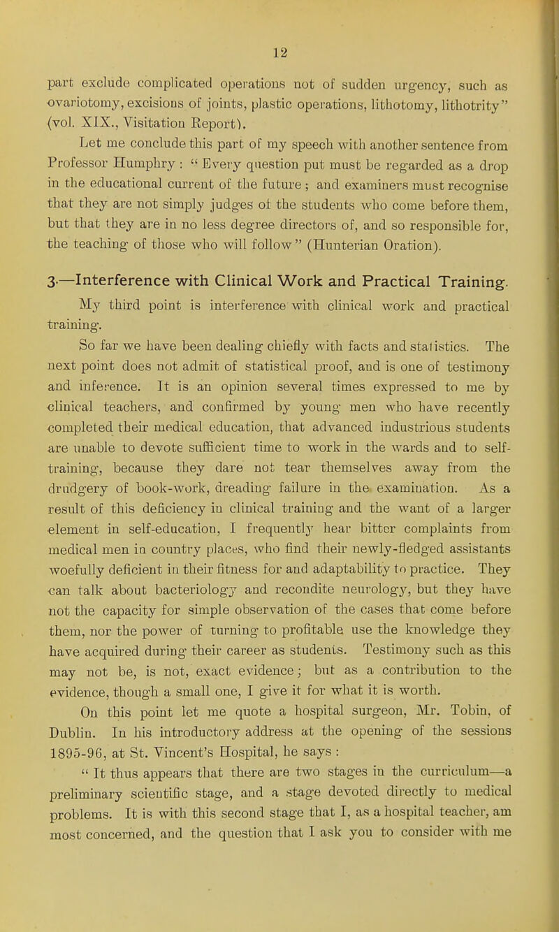 part exclude complicated operations not of sudden urgency, such as ovariotomy, excisions of joints, plastic operations, lithotomy, lithotrity (vol. XIX., Visitation Eeport). Let me conclude this part of my speech with another sentence from Professor Humphry :  Every question put must be regarded as a drop in the educational current of the future ; and examiners must recognise that they are not simply judges of the students who come before them, but that they are in no less degree directors of, and so responsible for, the teaching of those who will follow  (Hunterian Oration). 3.—Interference with Clinical Work and Practical Training. My third point is interference with clinical work and practical training. So far we have been dealing chiefly with facts and statistics. The next point does not admit of statistical proof, and is one of testimony and inference. It is an opinion several times expressed to me b}'^ clinical teachers, and confirmed by young men who have recently completed their medical education, that advanced industrious students are unable to devote sufficient time to work in the wards and to self- training, because they dare not tear themselves away from the drudgery of book-work, dreading failure in the examination. As a result of this deficiency in clinical training and the want of a larger element in self-education, I frequently' hear bitter complaints from medical men in country places, who find their newly-fledged assistants woefully deficient in their fitness for and adaptability to practice. They can talk about bacteriology and recondite neurology, but they have not the capacity for simple observation of the cases that come before them, nor the power of turning to profitable use the knowledge they have acquired during their career as students. Testimony such as this may not be, is not, exact evidence; but as a contribution to the evidence, though a small one, I give it for what it is worth. On this point let me quote a hospital surgeon, Mr. Tobin, of Dublin. In his introductory address at the opening of the sessions 1895-96, at St. Vincent's Hospital, he says :  It thus appears that there are two stages in the curriculum—a preliminary scientific stage, and a .stage devoted directly to medical problems. It is with this second stage that I, as a hospital teacher, am most concerned, and the question that I ask you to consider with me