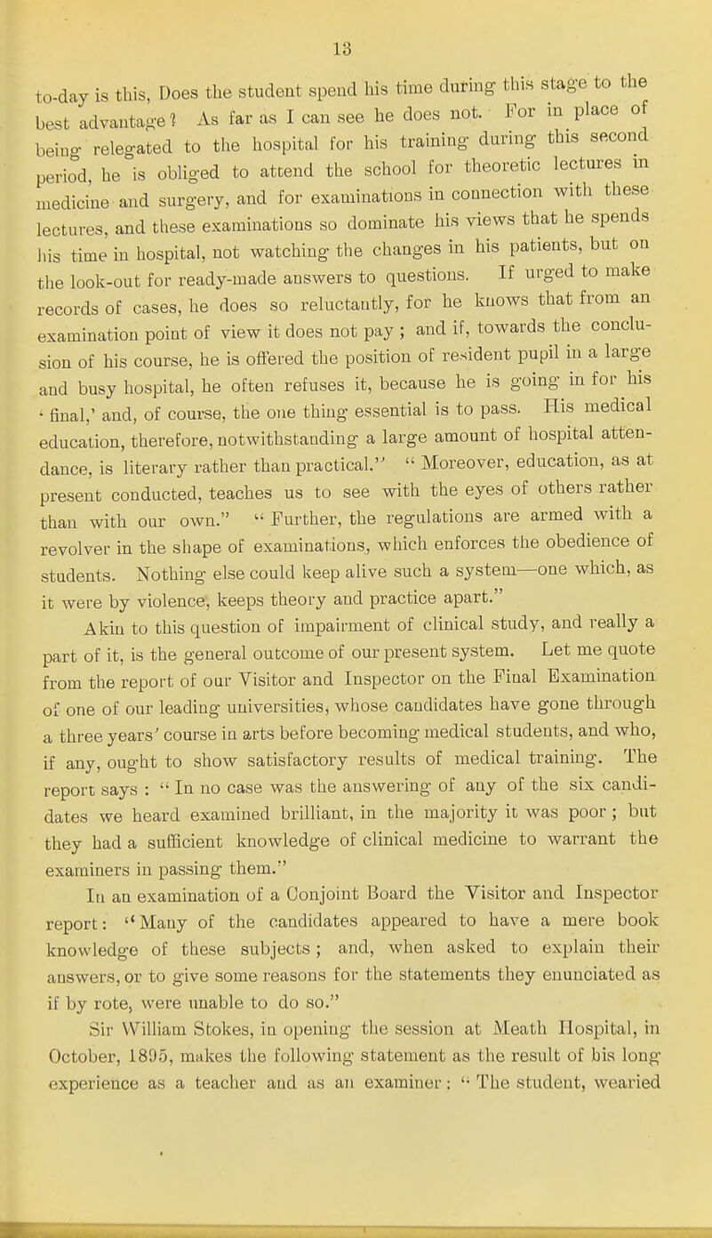 to-day is this, Does the student spend his time dating this stage to the best advantaged As far as I can see he does not. For in place o being releo-ated to the hospital for his training during this second period, he is obliged to attend the school for theoretic lectures m medicine and surgery, and for examinations in connection with these lectures, and these examinations so dominate his views that he spends his time in hospital, not watching the changes in his patients, but on the look-out for ready-made answers to questions. If urged to make records of cases, he does so reluctantly, for he knows that from an examination point of view it does not pay ; and if, towards the conclu- sion of his course, he is offered the position of resident pupil in a large and busy hospital, he often refuses it, because he is going in for his ' final,' and, of course, the one thing essential is to pass. His medical education, therefore, notwithstanding a large amount of hospital atten- dance, is literary rather than practical.  Moreover, education, as at present conducted, teaches us to see with the eyes of others rather than with our own.  Further, the regulations are armed with a revolver in the shape of examinations, which enforces the obedience of students. Nothing else could keep alive such a system—one which, as it were by violence, keeps theoi-y and practice apart. Akin to this question of impairment of clinical study, and really a part of it, is the general outcome of our present system. Let me quote from the report of our Visitor and Inspector on the Final Examination of one of our leading uuiversitiesj whose candidates have gone through a three years' course in arts before becoming medical students, and who, if any, ought to show satisfactory results of medical training. The report says : In no case was the answering of any of the six candi- dates we heard examined brilliant, in the majority it was poor ; but they had a suEBcient knowledge of clinical medicine to warrant the examiners in passing them. In an examination of a Conjoint Board the Visitor and Inspector report: ''Many of the candidates appeared to have a mere book knowledge of these subjects; and, when asked to explain their answers, or to give some reasons for the statements they enunciated as if by rote, were unable to do so. Sir William Stokes, in opening the session at Meath Hospital, in October, 1895, makes the following statement as the result of bis long experience as a teacher and as an examiner: '• The student, wearied