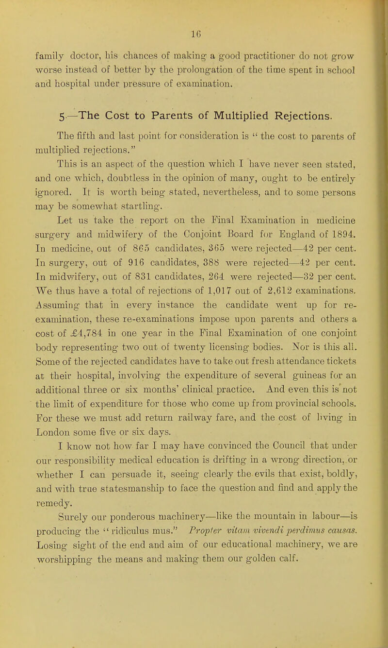 family doctor, his chances of making- a good practitioner do not grow worse instead of better by the prolongation of the time spent in school and hospital under pressure of examination. 5—The Cost to Parents of Multiplied Rejections. The fifth and last point for consideration is  the cost to parents of multiplied rejections. This is an aspect of the question which I have never seen stated, and one which, doubtless in the opinion of many, ought to be entirely ignored. It is worth being stated, nevertheless, and to some persons may be somewhat startling. Let us take the report on the Final Examination in medicine surgery and midwifery of the Conjoint Board for England of 1894. In medicine, out of 865 candidates, 365 were rejected—42 per cent. In surgery, out of 916 candidates, 388 were rejected—42 per cent. In midwifery, out of 831 candidates, 264 were rejected—32 per cent. We thus have a total of rejections of 1,017 out of 2,612 examinations. Assuming that in every instance the candidate went up for re- examination, these re-examinations impose upon parents and others a cost of £4,784 in one year in the Final Examination of one conjoint body representing two out of twenty licensing- bodies. Nor is this all. Some of the rejected candidates have to take out fresh attendance tickets at their hospital, involving the expenditure of several guineas for an additional three or six months' clinical practice. And even this is'not the Hmit of expenditure for those who come up from provincial schools. For these we must add return railway fare, and the cost of living in London some five or six days. I know not how far I niay have convinced the Council that under our responsibility medical education is drifting in a wrong direction, or whether I can persuade it, seeing clearly the evils that exist, boldly, and with true statesmanship to face the question and find and apply the remedy. Surely our ponderous machinery—like the mountain in labour—is producing the  ridiculus mus. Propter vitam. vivendi perdimus causas. Losing sight of the end and aim of our educational machinery, we are worshipping the means and making them our golden calf.