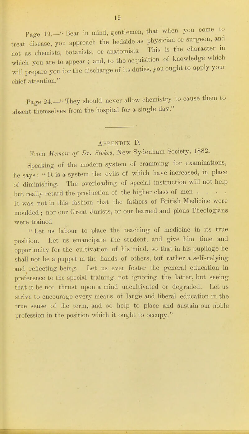 Pao-e 19 Bear in mind, gentlemen, that when you come to treat drsease, you approach the bedside as physician or surgeon, and not as chemists, botanists, or anatomists. This is the character m which you are to appear ; and, to the acquisition of knowledge which will prepare you for the discharge of its duties, you ought to apply your chief attention. Page 24.— They should never allow chemibtry to cause them to absent themselves from the hospital for a single day. Appendix D. From Memoir of Dr. Stokes, New Sydenham Society, 1882. Speaking of the modern system of cramming for examinations, he says :  It is a system the evils of which have increased, in place of diminishing. The overloading of special instruction will not help but really retard the production of the higher class of men .... It was not in this fashion that the fathers of British Medicine were moulded ; nor our Great Jurists, or our learned and pious Theologians were trained.  Let us labour to place the teaching of medicine in its true position. Let us emancipate the student, and give him time and opportunity for the cultivation of his mind, so that in his pupilage he shall not be a puppet m the hands of others, but rather a self-relying and reflecting being. Let us ever foster the general education in preference to the special training, not ignoring the latter, but seeing that it be not thrust upon a mind uncultivated or degraded. Let us strive to encourage every means of larsre and liberal education in the true sense of the term, and so help to place and sustain our noble profession in the position which it ought to occupy.