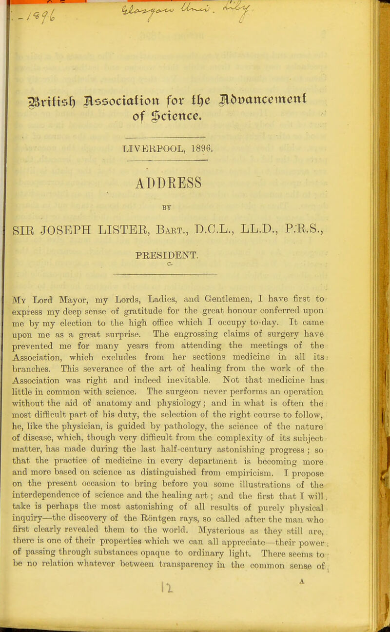 ggnfisf) Mszocxation fox tl)e ^ibvancemcni of gcience. LIVERPOOL, 1896. ADDRESS BY SIE JOSEPH LISTEE, Baet., D.C.L., LL.D., P.E.S., PRESIDENT. My Lord Mayor, my Lords, Ladies, and Gentlemen, I have first to express my deep sense of gratitude for the great honour conferred upon me by my election to the high office which I occupy to-day. It came upon me as a great surprise. The engrossing claims of surgery have prevented me for many years from attending the meetings of the Association, which excludes from her sections medicine in all its: branches. This severance of the art of healing from the work of the Association was right and indeed inevitable. Not that medicine has little in common with science. The surgeon never performs an operation without the aid of anatomy and physiology ■ and in what is often the most difficult part of his duty, the selection of the right course to follow, he, like the physician, is guided by pathology, the science of the nature of disease, which, though very difficult from the complexity of its subject matter, has made during the last half-century astonishing progress ; so that the practice of medicine in every department is becoming more and more based on science as distinguished from empiricism. I propose on the present occasion to bring before you some illustrations of the interdependence of science and the healing art; and the first that I will. take is perhaps the most astonishing of all results of purely physical inquiry—the discovery of the Rontgen rays, so called after the man who first clearly revealed them to the world. Mysterious as they still are, there is one of their properties which we can all appreciate—their power of passing through substances opaque to ordinary light. There seems to • be no relation whatever between transparency in the common sense of