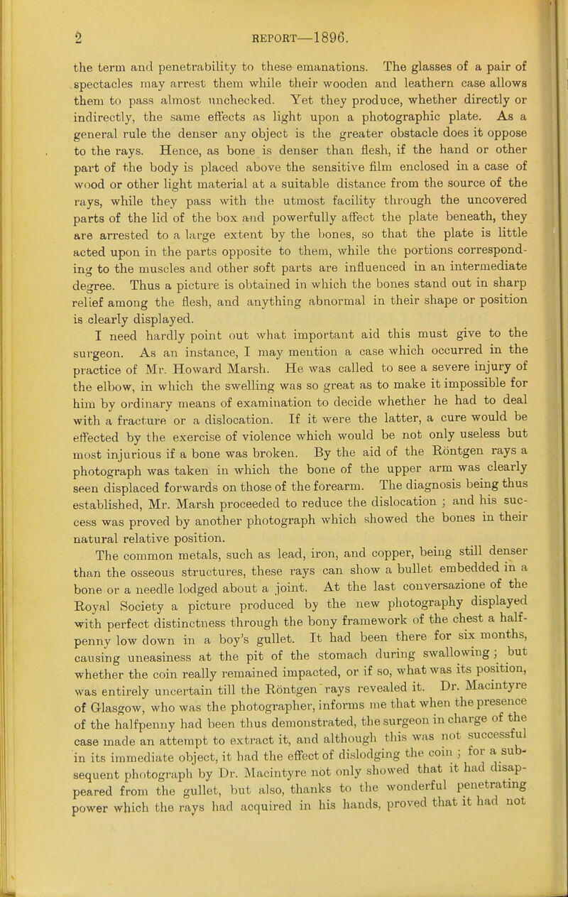 the term and penetrability to these emanations. The glasses of a pair of spectacles may arrest them while their wooden and leathern case allows them to pass almost unchecked. Yet they produce, whether directly or indirectly, the same eft'ects as light upon a photographic plate. As a general rule the denser any object is the greater obstacle does it oppose to the rays. Hence, as bone is denser than flesh, if the hand or other part of the body is placed above the sensitive film enclosed in a case of wood or other light matei'ial at a suitable distance from the source of the rays, while they pass with the utmost facility through the uncovered parts of the lid of the box and powerfully affect the plate beneath, they are arrested to a large extent by the bones, so that the plate is little acted upon in the parts opposite to thern, while the portions correspond- ing to the muscles and other soft parts are influenced in an intermediate degree. Thus a picture is obtained in which the bones stand out in sharp relief among the flesh, and anything abnormal in their shape or position is clearly displayed. I need hardly point out what important aid this must give to the surgeon. As an instance, I may mention a case which occurred in the practice of Mr. Howard Marsh. He was called to see a severe injury of the elbow, in which the swelling was so great as to make it impossible for him by ordinary means of examination to decide whether he had to deal with a fracture or a dislocation. If it were the latter, a cure would be effected by the exercise of violence which would be not only useless but most injurious if a bone was broken. By the aid of the Bxmtgen rays a photograph was taken in which the bone of the upper arm was clearly seen displaced forwards on those of the forearm. The diagnosis being thus established, Mr. Marsh proceeded to reduce the dislocation ; and his suc- cess was proved by another photograph which showed the bones in their natural relative position. The common metals, such as lead, iron, and copper, being still denser than the osseous structures, these rays can show a bullet embedded in a bone or a needle lodged about a joint. At the last conversazione of the Royal Society a picture produced by the new photography displayed with perfect distinctness through the bony framework of the chest a half- penny low down in a boy's gullet. It had been there for six months, causing uneasiness at the pit of the stomach during swallowing; but whether the coin really remained impacted, or if so, what was its position, was entirely uncertain till the Rontgen rays revealed it. Dr. Macintyre of Glasgow, who was the photographer, informs me that when the presence of the halfpenny had been thus demonstrated, the surgeon in charge of the case made an attempt to extract it, and although this was not successful in its immediate object, it had the effect of dislodging the com ; for a sub- sequent photograph by Dr. Macintyre not only showed that it had disap- peared from the gullet, but also, thanks to the wonderful penetrating power which the rays had acquired in his hands, proved that it had not